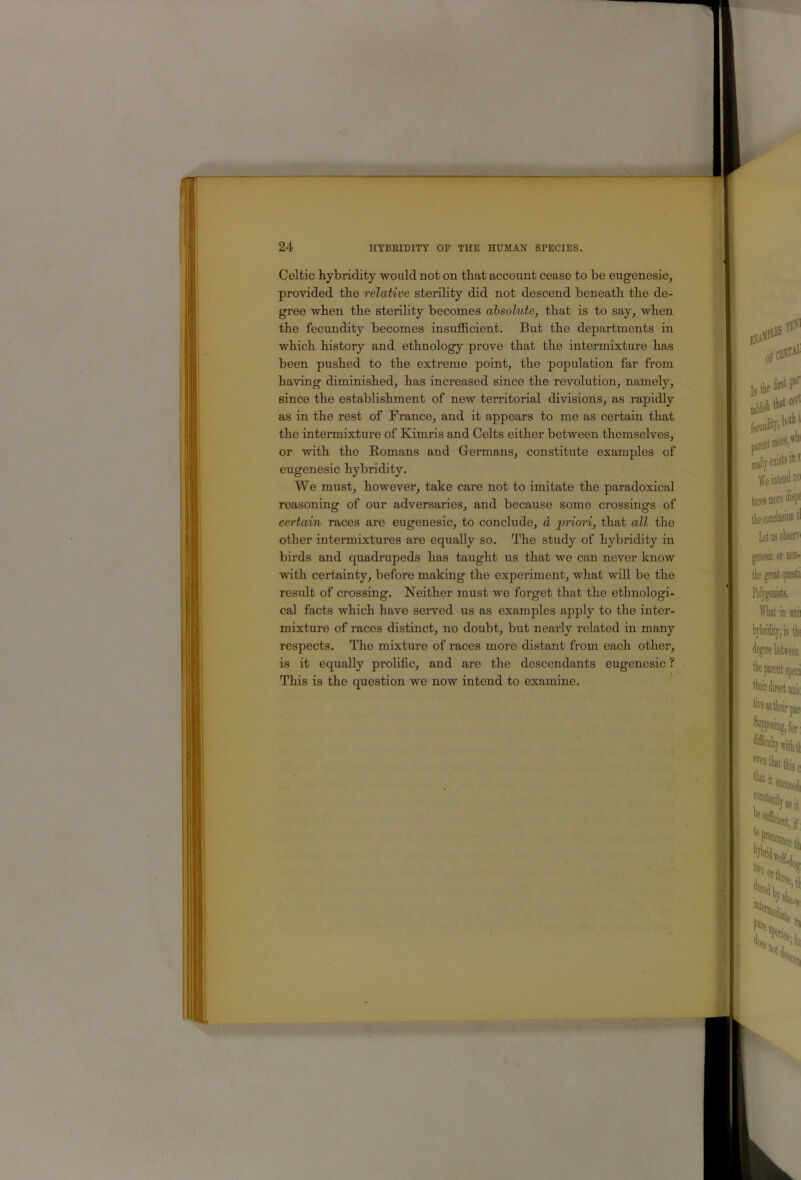 Celtic hybridity would not on that account cease to be eugeneslc, provided the relative sterility did not descend beneath the de- gree when the sterility becomes absolute, that is to say, when the fecundity becomes insufficient. But the departments in which history and ethnology prove that the intermixture has been pushed to the extreme point, the population far from having diminished, has increased since the revolution, namely, since the establishment of new territorial divisions, as rapidly as in the rest of France, and it appears to me as certain that the intermixture of Kimris and Celts either between themselves, or with the Eomans and Germans, constitute examples of eugenesic hybridity. We must, however, take care not to imitate the paradoxical reasoning of our adversaries, and because some crossings of certain races are eugenesic, to conclude, d priori, that all the other intermixtures are equally so. The study of hybridity in birds and quadrupeds has taught us that we can never know with certainty, before making the experiment, what will be the result of crossing. Neither must we forget that the ethnologi- cal facts which have served us as examples apply to the inter- mixture of races distinct, no doubt, but nearly related in many respects. The mixture of races more distant from each other, is it equally prolific, and are the descendants eugenesic ? This is the question we now intend to examine.