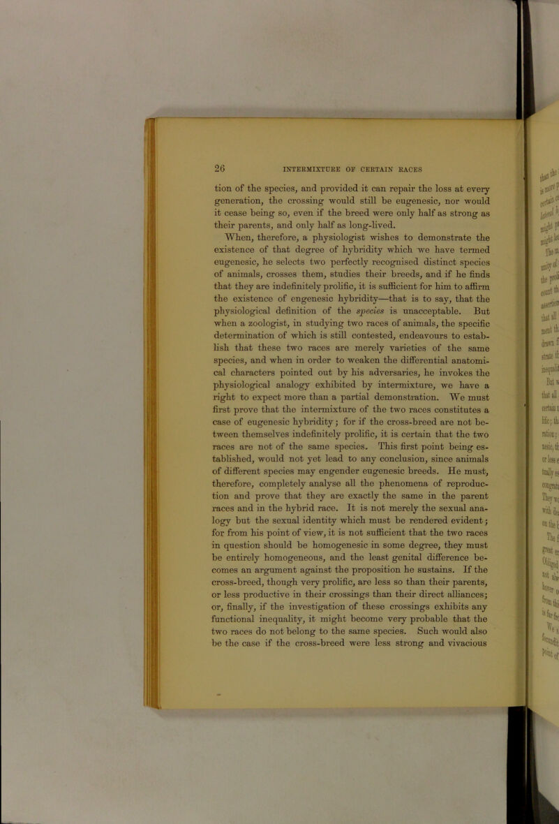 tion of the species, and provided it can repair the loss at every generation, the crossing would still be eugenesic, nor would it cease being so, even if the breed were only half as strong as their parents, and only half as long-lived. When, therefore, a physiologist wishes to demonstrate the existence of that degree of hybridity which we have termed eugenesic, he selects two perfectly recognised distinct species of animals, crosses them, studies their breeds, and if he finds that they are indefinitely prohfic, it is sufl&cient for him to aflfirm the existence of engenesic hybridity—that is to say, that the physiological definition of the species is unacceptable. But when a zoologist, in studying two races of animals, the specific determination of which is still contested, endeavours to estab- lish that these two races are merely varieties of the same species, and when in order to weaken the differential anatomi- cal characters pointed out by his adversaries, he invokes the physiological analogy exhibited by intermixture, we have a right to expect more than a partial demonstration. We must first prove that the intermixture of the two races constitutes a case of eugenesic hybridity; for if the cross-breed are not be- tween themselves indefinitely prolific, it is certain that the two races are not of the same species. This first point being es- tablished, would not yet lead to any conclusion, since animals of different species may engender eugenesic breeds. He must, therefore, completely analyse all the phenomena of reproduc- tion and prove that they are exactly the same in the parent races and in the hybrid race. It is not merely the sexual ana- logy but the sexual identity which must be rendered evident; for from his point of view, it is not sufficient that the two races in question should be homogenesic in some degree, they must be entirely homogeneous, and the least genital difference be- comes an argument against the proposition he sustains. If the cross-breed, though very prolific, are less so than their parents, or less productive in their crossings than their direct affiances; or, finally, if the investigation of these crossings exhibits any functional inequality, it might become very probable that the two races do not belong to the same species. Such would also be the case if the cross-breed were less strong and vivacious