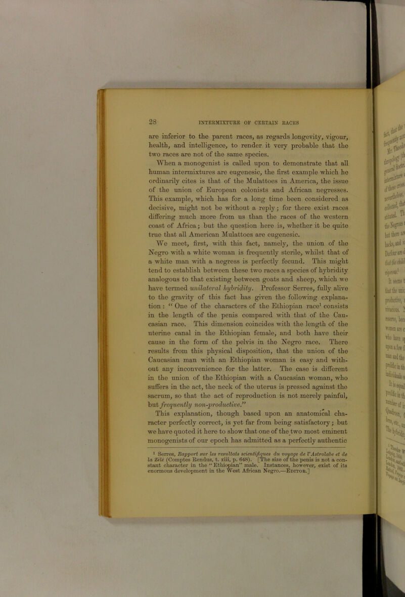 are inferior to tlie parent races, as regards longevity, vigour, health, and intelligence, to render it very probable that the two races are not of the same species. When a monogenist is called upon to demonstrate that all human intermixtures are eugenesic, the first example which he ordinarily cites is that of the Mulattoes in America, the issue of the union of European colonists and African negresses. This example, which has for a long time been considered as decisive, might not be without a reply; for there exist races difiering much more from us than the races of the western coast of Africa; but the question here is, whether it be quite true that all American Mulattoes are eugenesic. We meet, first, with this fact, namely, the union of the Negro with a white woman is frequently sterile, whilst that of a white man with a negress is perfectly fecimd. This might tend to establish between these two races a species of hybridity analogous to that existing between goats and sheep, which we have termed unilateral hyhridity. Professor Serres, fully alive to the gravity of this fact has given the following explana- tion : “ One of the characters of the Ethiopian race’ consists in the length of the penis compared with that of the Cau- casian race. This dimension coincides with the length of the uterine canal in the Ethiopian female, and both have their cause in the form of the pelvis in the Negro race. There results from this physical disposition, that the union of the Caucasian man with an Ethiopian woman is easy and with- out any inconvenience for the latter. The case is difierent in the union of the Ethiopian with a Caucasian woman, who suffers in the act, the neck of the uterus is pressed against the sacrum, so that the act of reproduction is not merely painful, but frequently non-productive.” This explanation, though based upon an anatomical cha- racter perfectly correct, is yet far from being satisfactory; but we have quoted it here to show that one of the two most eminent monogenists of our epoch has admitted as a perfectly authentic * Serres, Rapport sur les resultats sdentijiques du voyage de I’Astrolabe et de la Zile (Comptes Rendus, t. riii, p. 648). [The size of the penis is not a con- stant character in the “ Ethiopian” male. Instances, however, exist of its enormous development in the West African Negro.—Editor.]