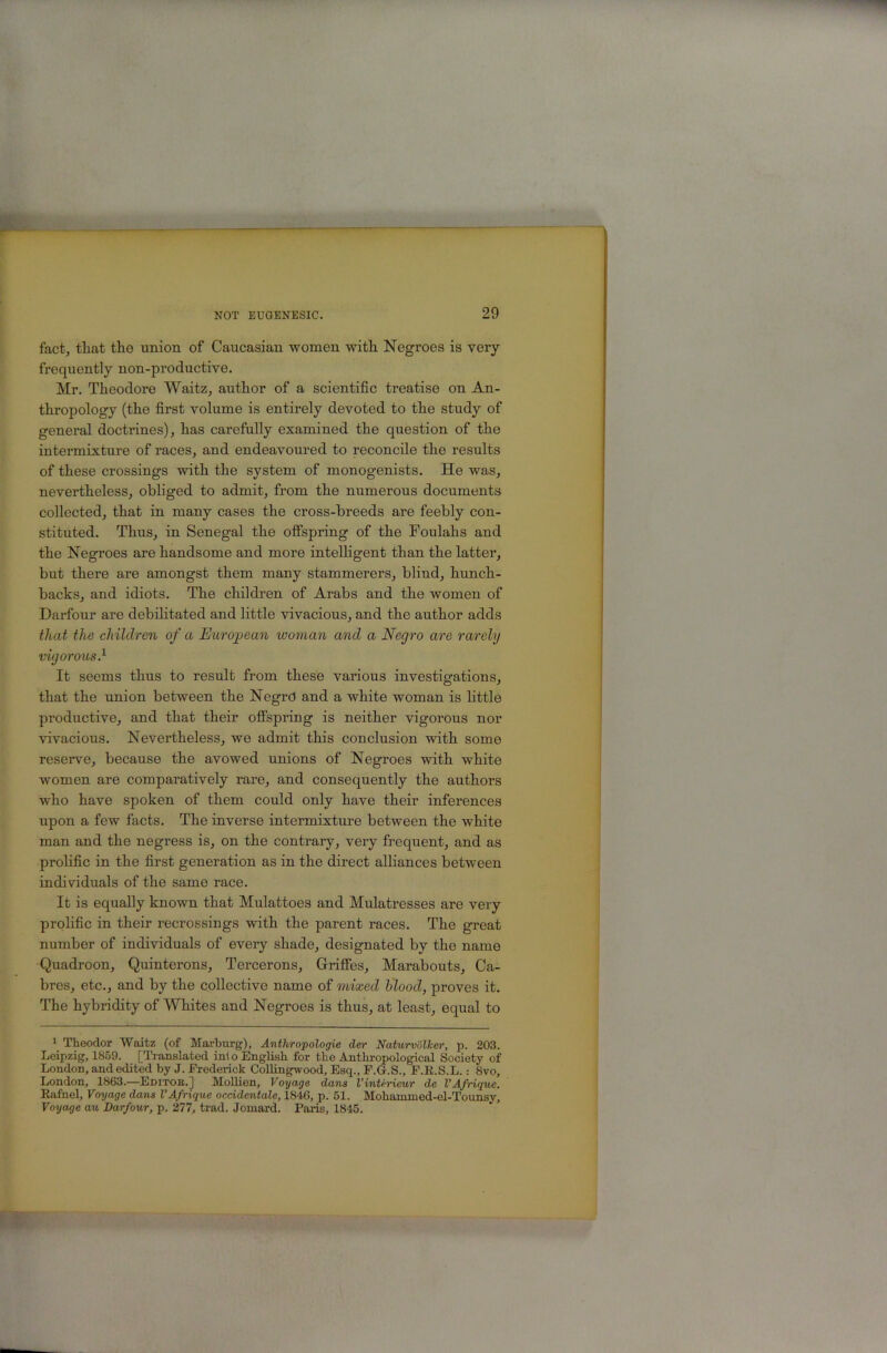 fact, tliat the union of Caucasian women with Negroes is very frequently non-productive. Mr. Theodore Waitz, author of a scientific treatise on An- thropology (the first volume is entirely devoted to the study of general doctrines), has carefully examined the question of the intermixture of races, and endeavoured to reconcile the results of these crossings with the system of monogenists. He was, nevertheless, obliged to admit, from the numerous documents collected, that in many cases the cross-breeds are feebly con- stituted. Thus, in Senegal the offspring of the Foulahs and the Negroes are handsome and more intelligent than the latter, but there are amongst them many stammerers, blind, hunch- backs, and idiots. The children of Arabs and the women of Darfour are debilitated and little vivacious, and the author adds that the children of a European woman and a Negro are rarely vigorous} It seems thus to result from these various investigations, that the union between the Negrd and a white woman is little productive, and that their offspring is neither vigorous nor vivacious. Nevertheless, we admit this conclusion with some reserve, because the avowed unions of Negroes with white women are comparatively rare, and consequently the authors who have spoken of them could only have their inferences upon a few facts. The inverse intermixture between the white man and the negress is, on the contrary, very frequent, and as prolific in the first generation as in the direct alliances between individuals of the same race. It is equally known that Mulattoes and Mulatresses are very prolific in their recrossings with the parent races. The great number of individuals of every shade, designated by the name Quadroon, Quinterons, Tercerons, Griffes, Marabouts, Ca- bres, etc., and by the collective name of mixed blood, proves it. The hybridity of Whites and Negroes is thus, at least, equal to 1 Theodor Waitz (of Marburg), Anthropologie der Naturvollcer, p. 203. Leipzig, 1859. [Translated ini o English for the Anthropological Society of London, and edited by J. Frederick Collingwood, Esq., F.G.S., F.E.S.L.: 8vo, London, 1863.—Editoe.] Mollien, Voyage dans I’interieur de VAfrique. Rafael, Voyage dans VAfrique ocddentale, 1846, p. 51. Mohamined-el-Tounsy, Voyage au Darfour, p. 277, trad. Joinard. Paris, 1845.