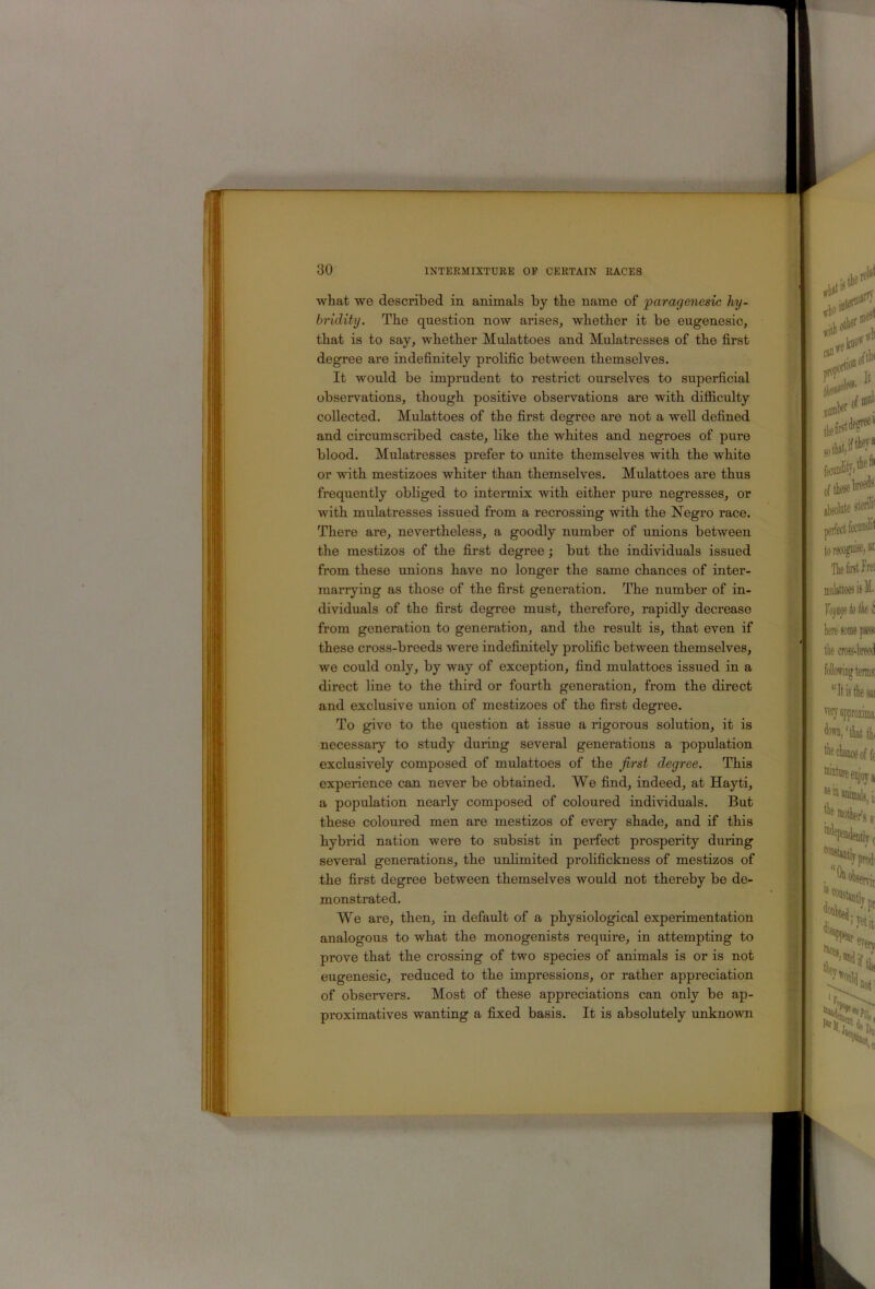 m what we described in animals by the name of paragenesic hy- bridity. The question now arises, whether it be eugenesic, that is to say, whether Mulattoes and Mulatresses of the first degree are indefinitely prolific between themselves. It would be imprudent to restrict ourselves to superficial observations, though positive observations are with difliculty collected. Mulattoes of the first degree are not a well defined and circumscribed caste, like the whites and negroes of pure blood. Mulatresses prefer to unite themselves with the white or with mestizoes whiter than themselves. Mulattoes are thus frequently obliged to intermix with either pure negresses, or with mulatresses issued from a recrossing with the Negro race. There are, nevertheless, a goodly number of unions between the mestizos of the first degree; but the individuals issued from these unions have no longer the same chances of inter- marrying as those of the first generation. The number of in- dividuals of the first degree must, therefore, rapidly decrease from generation to generation, and the result is, that even if these cross-breeds were indefinitely prolific between themselves, we could only, by way of exception, find mulattoes issued in a direct line to the third or fourth generation, from the direct and exclusive union of mestizoes of the first degree. To give to the question at issue a rigorous solution, it is necessary to study during several generations a population exclusively composed of mulattoes of the first degree. This experience can never be obtained. We find, indeed, at Hayti, a population nearly composed of coloured individuals. But these coloured men are mestizos of every shade, and if this hybrid nation were to subsist in perfect prosperity during several generations, the unlimited prolifickness of mestizos of the first degree between themselves would not thereby be de- monstrated. We are, then, in default of a physiological experimentation analogous to what the monogenists require, in attempting to prove that the crossing of two species of animals is or is not eugenesic, reduced to the impressions, or rather appreciation of observers. Most of these appreciations can only be ap- proximatives wanting a fixed basis. It is absolutely unknown