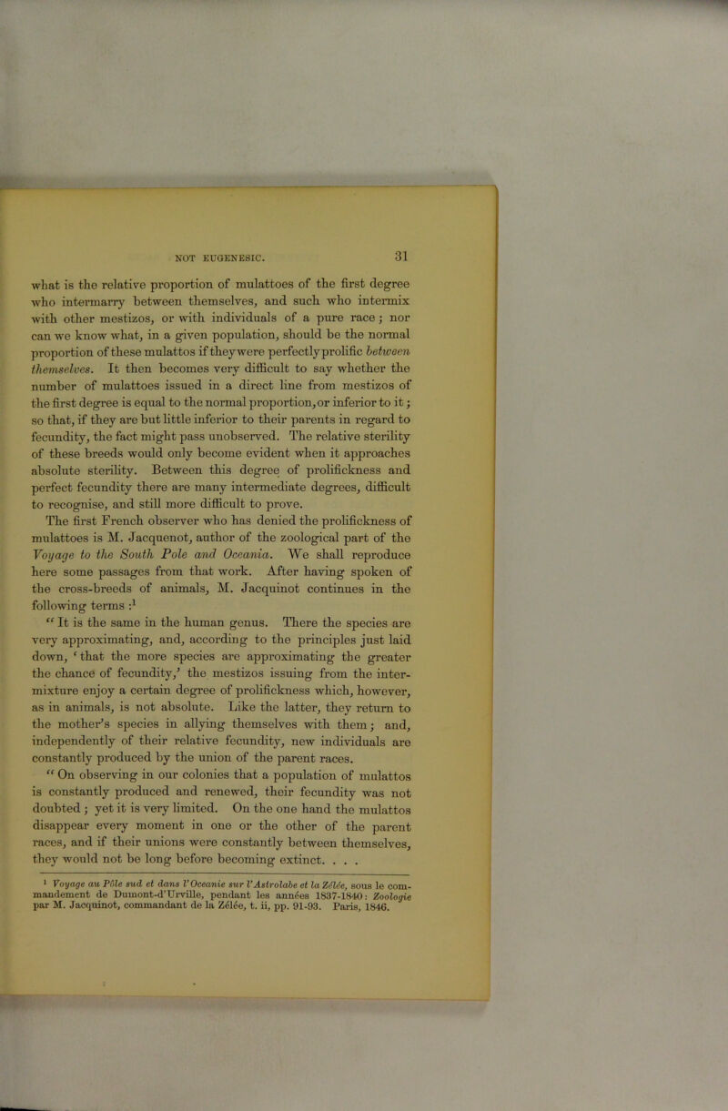 wliat is tlie relative proportion of mulattoes of the first degree who intermarry between themselves, and such who intermix with other mestizos, or with individuals of a pure race; nor can we know what, in a given population, should he the normal proportion of these mulattos if they were perfectly prolific between themselves. It then becomes very diflBcult to say whether the number of mulattoes issued in a direct line from mestizos of the first degree is equal to the normal proportion, or inferior to it; so that, if they are but little inferior to their parents in regard to fecundity, the fact might pass unobserved. The relative sterility of these breeds woidd only become evident when it approaches absolute sterihty. Between this degree of prolifickness and perfect fecundity there are many intermediate degrees, difficult to recognise, and stiU more difficult to prove. The first French observer who has denied the prolifickness of mulattoes is M. Jacquenot, author of the zoological part of the Voyage to the South Pole and Oceania. We shall reproduce here some passages from that work. After having spoken of the cross-breeds of animals, M. Jacquinot continues in the following terms d “ It is the same in the human genus. There the species are very approximating, and, according to the principles just laid down, ‘ that the more species are approximating the greater the chance of fecundity,^ the mestizos issuing from the inter- mixture enjoy a certain degree of prolifickness which, however, as in animals, is not absolute. Like the latter, they return to the mothers species in allying themselves with them; and, independently of their relative fecundity, new individuals are constantly produced by the union of the parent races. “ On observing in our colonies that a population of mulattos is constantly produced and renewed, their fecundity was not doubted ; yet it is very limited. On the one hand the mulattos disappear every moment in one or the other of the parent races, and if their unions were constantly between themselves, they would not be long before becoming extinct. . . . 1 Voyage au Pole sud et dans I’Oceanie sur VAstrolabe et laZdlie, sous le com- mandement de Dumont-d’TJi'ville, pendant les annees 1837-1840; Zoologie par M. Jacquinot, commandant de la Zelee, t. ii, pp. 91-93. Paris, 1846.