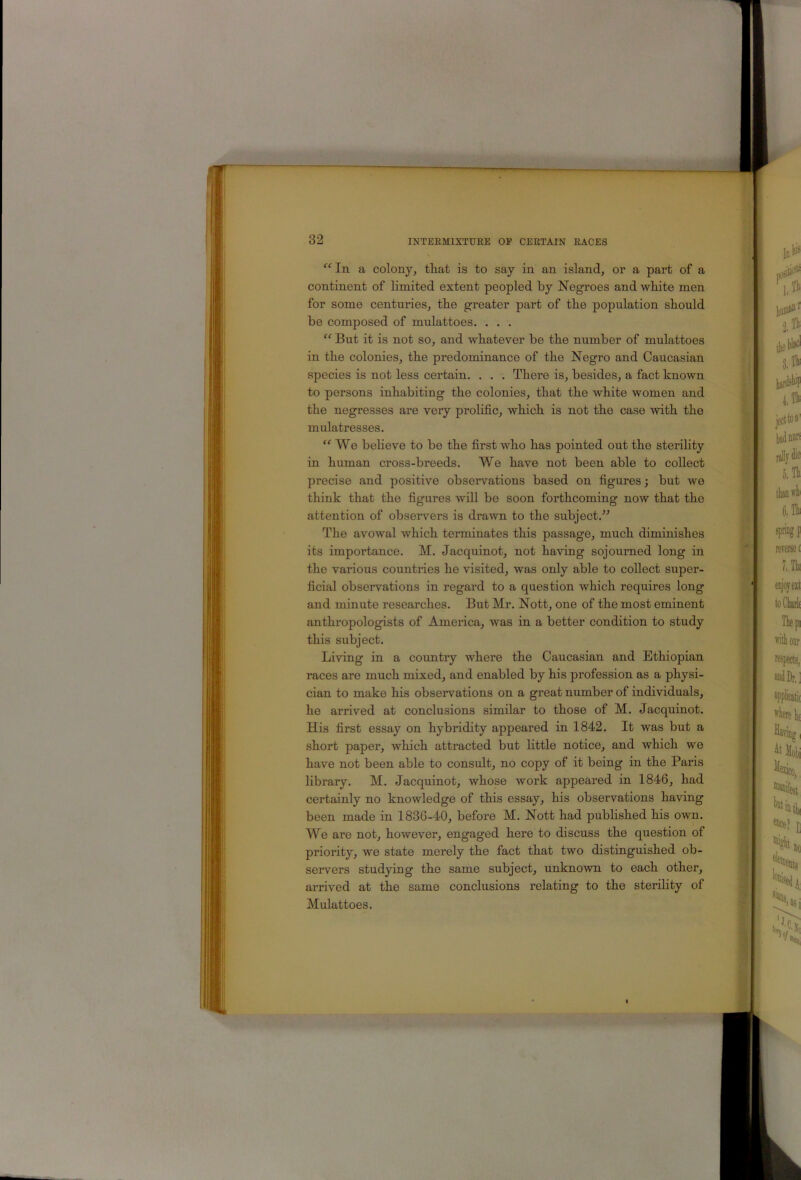“ In a colony, tliat is to say in an island, or a part of a continent of limited extent peopled by Negroes and white men for some centuries, the greater part of the population should be composed of mulattoes. . . . But it is not so, and whatever be the number of mulattoes in the colonies, the predominance of the Negro and Caucasian species is not less certain. . . . There is, besides, a fact known to persons inhabiting the colonies, that the white women and the negresses are very prolific, which is not the case with the mulatresses. ‘'We believe to be the first who has pointed out the sterility in human cross-breeds. We have not been able to collect precise and positive observations based on figures; but we think that the figures will be soon forthcoming now that the attention of observers is drawn to the subject.” The avowal which terminates this passage, much diminishes its importance. M. Jacquinot, not having sojourned long in the various countries he visited, was only able to collect super- ficial observations in regard to a question which requires long and minute researches. But Mr. Nott, one of the most eminent anthropologists of America, was in a better condition to study this subject. Living in a country where the Caucasian and Ethiopian races are much mixed, and enabled by his profession as a physi- cian to make his observations on a great number of individuals, he arrived at conclusions similar to those of M. Jacquinot. His first essay on hybridity appeared in 1842. It was but a short paper, which attracted but Httle notice, and which we have not been able to consult, no copy of it being in the Paris library. M. Jacquinot, whose work appeared in 1846, had certainly no knowledge of this essay, his observations having been made in 1836-40, before M. Nott had pubhshed his own. We are not, however, engaged hei’e to discuss the question of priority, we state merely the fact that two distinguished ob- seiwers studying the same subject, unknown to each other, arrived at the same conclusions relating to the sterility of Mulattoes.
