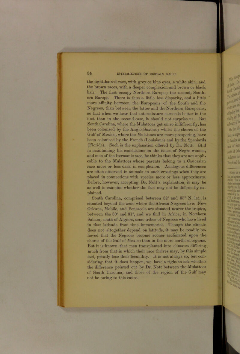 t I 34 INTERMIXTURE OF CERTAIN RACES the light-haired race^ with grey or blue eyes, a white skin; and the brown races, with a deeper complexion and brown or black hair. The first occupy Northern Europe; the second. South- ern Europe. There is thus a little less disparity, and a little more afiinity between the Europeans of the South and the Negroes, than between the latter and the Northern Europeans, so that when we hear that intermixture succeeds better in the first than in the second case, it should not surprise us. But South CaroUna, where the Mulattoes get on so indifferently, has been colonised by the Anglo-Saxons; whilst the shores of the Gulf of Mexico, where the Mulattoes are more prospering, have been colonised by the French (Louisiana) and by the Spaniards (Florida). Such is the explanation offered by Dr. Nott. Still in maintaining his conclusions on the issues of Negro women, and men of the Germanic race, he thinks that they are not appli- cable to the Mulattoes whose parents belong to a Caucasian race more or less dark in complexion. Analogous differences are often observed in animals in such crossings when they are placed in connections Avith species more or less approximate. Before, however, accepting Dr. NotBs explanation, it may be as well to examine whether the fact may not be differently ex- plained. South Carolina, comprised between 32° and 35° N. lat., is situated beyond the zone Avhere the African Negroes five: New Orleans, Mobile, and Pensacola are situated nearer the tropics, between the 30° and 31°, and we find in Africa, in Northern Sahara, south of Algiers, some tribes of Negroes who have lived in that latitude from time immemorial. Though the climate does not altogether depend on latitude, it may be readily be- lieved that the Negroes become sooner acclimated upon the shores of the Gulf of Mexico than in the more northern regions. But it is-known that men transplanted into climates differing, much from that in which their race thrives may, by this simple fact, greatly lose their fecundity. It is not always so, but con- the difference pointed out by Dr. Nott between the Mulattoes of South Carolina, and those of the region of the Gulf may not be OAving to this cause. •A