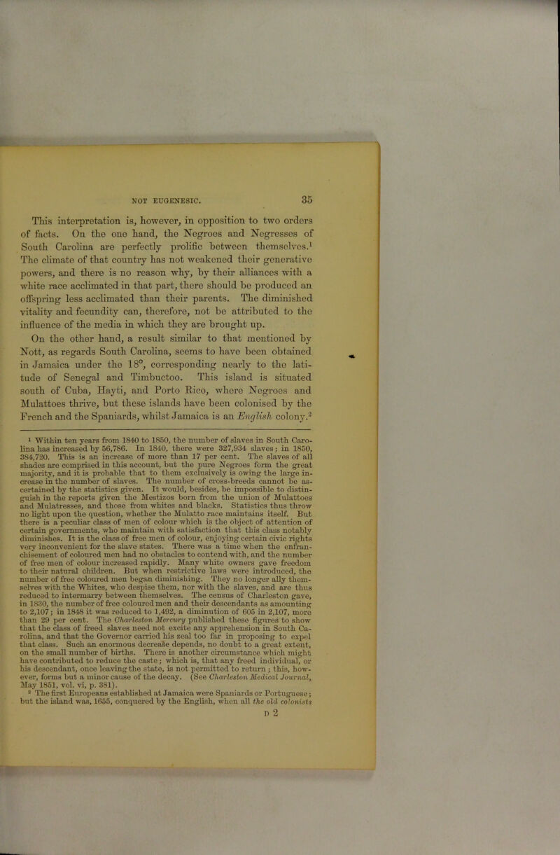 Tliis interpretation is, however, in opposition to two orders of facts. On the one hand, the Negroes and Negresses of South Carolina are perfectly prolific between themselves.^ The climate of that country has not weakened their generative powers, and there is no reason why, by their alliances with a white race acclimated in that part, there should be produced an offspring less acclimated than their parents. The diminished vitality and fecundity can, therefore, not be attributed to the influence of the media in which they are brought up. On the other hand, a result similar to that mentioned by Nott, as regards South Carolina, seems to have been obtained in Jamaica under the 18°, corresponding nearly to the lati- tude of Senegal and Timbuctoo. This island is situated south of Cuba, Hayti, and Porto Rico, where Negroes and Mulattoes thrive, but these islands have been colonised by the French and the Spaniards, whilst Jamaica is an English colony.^ 1 Within ten years from 1840 to 1850, the number of slaves in South Caro- lina has increased by 56,786. In 1840, there were 327,934 slaves; in 1850, 384,720. This is an increase of more than 17 per cent. The slaves of all shades are comprised in this account, but the pure Negp’oes form the great majority, and it is probable that to them exclusively is owing the large in- crease in the number of slaves. The number of cross-breeds cannot be as- certained by the statistics given. It would, besides, be impossible to distin- guish in the reports given the Mestizos born from the union of Mulattoes and Mulatresses, and those fi-om whites and blacks. Statistics thus throw no light upon the question, whether the Mulatto race maintains itself. But there is a peculiar class of men of colom- which is the object of attention of certain governments, who maintain with satisfaction that this class notably diminishes. It is the class of free men of colour, enjoying certain civic rights very inconvenient for the slave states. There was a time when the enfran- chisement of coloured men had no obstacles to contend with, and the number of free men of colour increased rapidly. Many white owners gave freedom to their natural children. But when restrictive laws were introduced, the number of free coloured men began diminishing. They no longer ally them- selves with the Whites, who despise them, nor with the slaves, and are thus reduced to intermarry between themselves. The census of Charleston gave, in 1830, the number of free coloured men and their descendants as amounting to 2,107 j in 1848 it was reduced to 1,492, a diminution of 605 in 2,107, more than 29 per cent. The Charleston Mercury published these figures to show that the class of fe’eed slaves need not excite any apprehension in South Ca- rolina, and that the Governor carried his zeal too far in proposing to expel that class. Such an enormous decreaSe depends, no doubt to a great extent, on the small number of births. There is another circumstance which might have contributed to reduce the caste; which is, that any freed individual, or his descendant, once leaving the state, is not permitted to return ; this, how- ever, forms but a minor cause of the decay. (See Charleston Medical Journal, May 1851, vol. vi, p. 381). ® The first Europeans established at Jamaica were Spaniards or Portuguese; but the island was, 1655, conquered by the English, when all the old colonists D 2