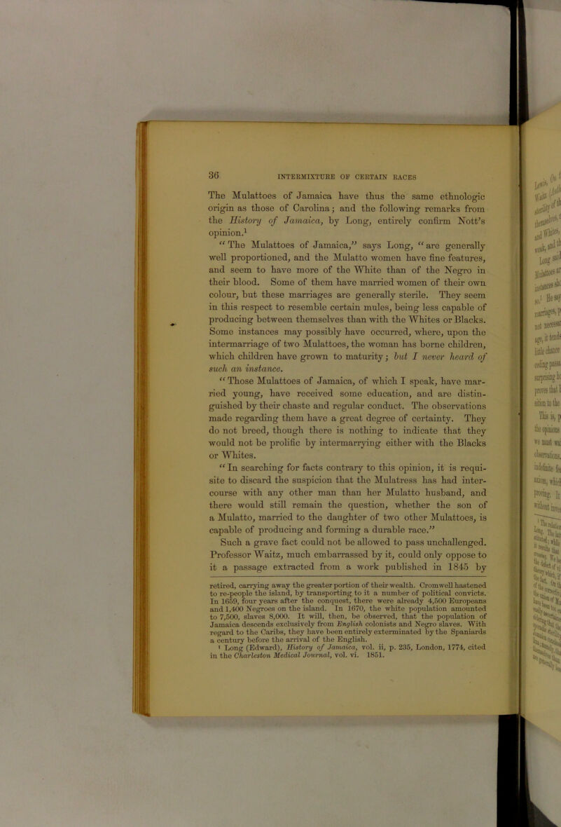 The Mulattoes of Jamaica have thus the same ethnologic origin as those of Carolina; and the following remarks from the History of Jamaica, by Long, entirely confirm Nott’s opinion^ “ The Mulattoes of Jamaica,” says Long, “ are generally well proportioned, and the Mulatto women have fine features, and seem to have more of the White than of the Negro in their blood. Some of them have married women of their own colour, but these marriages are generally sterile. They seem in this respect to resemble certain mules, being less capable of producing between themselves than with the Whites or Blacks. Some instances may possibly have occurred, where, upon the intermarriage of two Mulattoes, the woman has borne children, which children have grown to maturity; hut I never heard of s^ich an instance. ‘‘ Those Mulattoes of Jamaica, of which I speak, have mar- ried young, have received some education, and are distin- guished by their chaste and regular conduct. The obseiwations made regarding them have a great degree of certainty. They do not breed, though there is nothing to indicate that they would not be prolific by intermarrjdng either with the Blacks or Whites. In searching for facts contrary to this opinion, it is requi- site to discard the suspicion that the Mulatress has had inter- course with any other man than her Mulatto husband, and there would still remain the question, whether the son of a Mulatto, married to the daughter of two other Mulattoes, is capable of producing and forming a durable race.” Such a grave fact could not be allowed to pass unchallenged. Professor Waitz, much embarrassed by it, could only oppose to it a passage extracted from a work published in 1845 by retired, carrying away the greater portion of their wealth. Cromwell hastened to re-people the island, by transporting to it a number of political convicts. In 1659, four years after the conquest, there were already 4,500 Europeans and 1,400 Negroes on the island. In 1670, the white population amounted to 7,500, slaves 8,000. It wid, then, be observed, that the population of Jamaica descends exclusively from English colonists and Negro slaves. With regard to the Caribs, they have been entirely exterminated by the Spaniai-ds a century before the arrival of the English. ' Long (Edward), History of Jamaica, vol. ii, p. 235, London, 1774, cited in the Charleston Medical Journal, vol. vi. 1851.