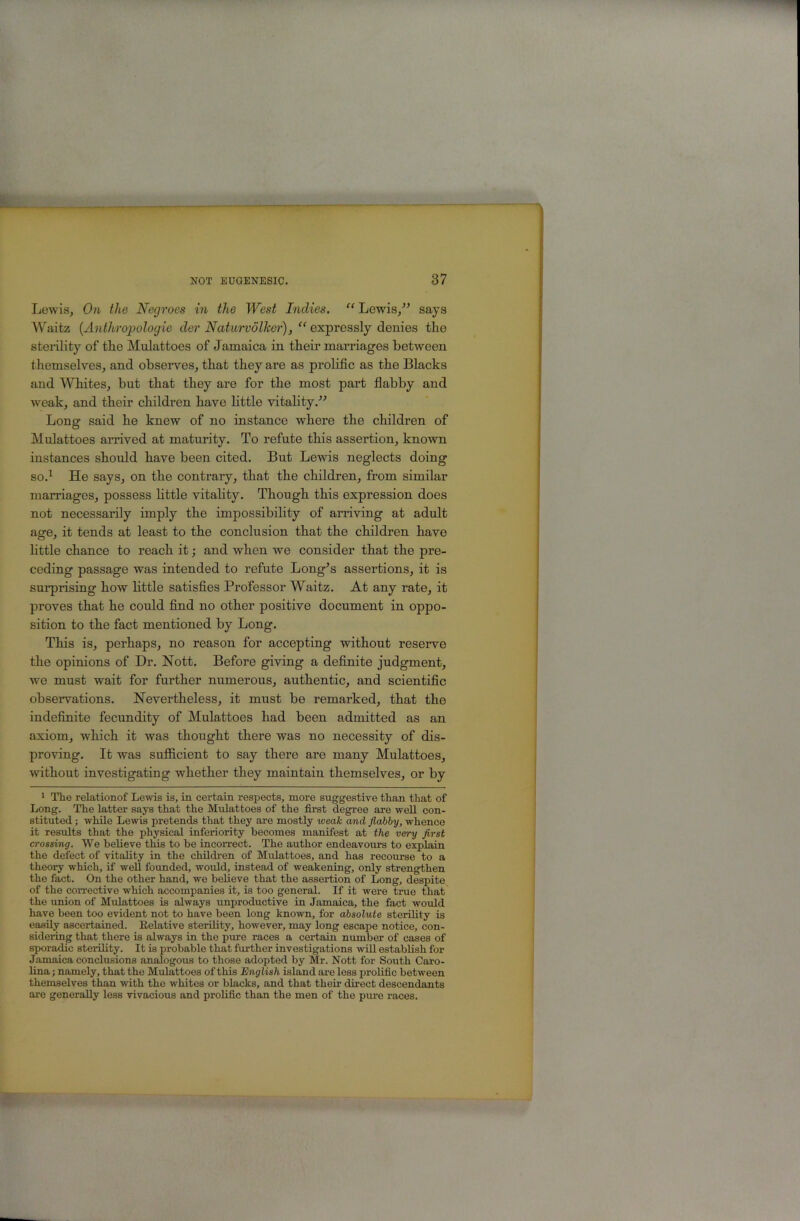 Lewis, On the Negroes in the West Indies. “ Lewis/^ says Waitz {Anthropologie der Naturvolker), “ exipreasly denies the sterility of the Mulattoes of Jamaica in their marriages between themselves, and observes, that they are as prolific as the Blacks and Whites, but that they are for the most part flabby and weak, and their children have little vitality/^ Long said he knew of no instance where the children of Mulattoes arrived at maturity. To refute this assertion, known instances should have been cited. But Lewis neglects doing so.^ He says, on the contrary, that the children, from similar marriages, possess httle vitality. Though this expression does not necessarily imply the impossibility of arriving at adult age, it tends at least to the conclusion that the children have little chance to reach it; and when we consider that the pre- ceding passage was intended to refute Long^s assertions, it is surprising how little satisfies Professor Waitz. At any rate, it proves that he could find no other positive document in oppo- sition to the fact mentioned by Long. This is, perhaps, no reason for accepting without reserve the opinions of Dr. Nott. Before giving a definite judgment, we must wait for further numerous, authentic, and scientific observations. Nevertheless, it must be remarked, that the indefinite fecundity of Mulattoes had been admitted as an axiom, which it was thought there was no necessity of dis- proving. It was sufficient to say there are many Mulattoes, without investigating whether they maintain themselves, or by * The relationof Lewis is, in certain respects, more suggestive than that of Long. The latter says that the Mulattoes of the first degree are well con- stituted ; while Lewis pretends that they are mostly weak and flabby, whence it results that the physical inferiority becomes manifest at the very flrst crossing. We believe this to be incorrect. The author endeavours to explain the defect of vitality in the children of Mulattoes, and has recourse to a theory which, if well founded, would, instead of weakening, only strengthen the fact. On the other hand, wo believe that the assertion of Long, despite of the corrective which accompanies it, is too general. If it were true that the union of Mulattoes is always unproductive in Jamaica, the fact would have been too evident not to have been long known, for absolute sterility is easily ascertained. Eelative sterility, however, may long escape notice, con- sidering that there is always in the pm’e races a certain number of cases of sporadic sterility. It is probable that further investigations will establish for Jamaica conclusions analogous to those adopted by Mr. Nott for South Caro- lina ; namely, that the Mulattoes of this English island ai’e less prolific between themselves than with the whites or blacks, and that then.’ direct descendants are generally less vivacious and prolific than the men of the pure races.