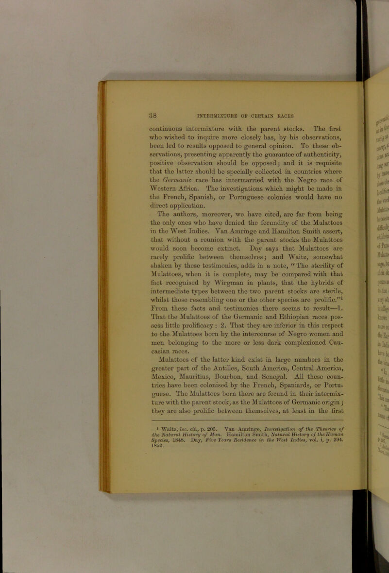 f 38 INTEEMIXTUEE OF CEETAIN EACES continuous intermixture with, the parent stocks. The first who wished to inquire more closely has, by his observations, been led to results opposed to general opinion. To these ob- servations, presenting apparently the guarantee of authenticity, positive obseiwation should be opposed; and it is requisite that the latter should be specially collected in countries where the Germanic race has intermarried with the Negro race of Western Africa. The investigations which might be made in the French, Spanish, or Portuguese colonies would have no direct application. The authors, moreover, we have cited, are far from being the only ones who have denied the fecundity of the Mulattoes in the West Indies. Van Amringe and Hamilton Smith assert, that without a reunion with the parent stocks the Mulattoes would soon become extinct. Day says that Mulattoes are rarely prolific between themselves; and Waitz, somewhat shaken by these testimonies, adds in a note, “ The sterihty of Mulattoes, when it is complete, may be compared with that fact recognised by Wirgman in plants, that the hybrids of intermediate types between the two parent stocks are sterile, whilst those resembling one or the other species are prohfic.”^ From these facts and testimonies there seems to result—1. That the Mulattoes of the Germanic and Ethiopian races pos- sess little prolificacy : 2. That they are inferior in this respect to the Mulattoes born by the intercourse of Negro women and men belonging to the more or less dark complexioned Cau- casian races. Mulattoes of the latter kind exist in large numbers in the greater part of the Antilles, South America, Central America, Mexico, Mauritius, Bourbon, and Senegal. All these coun- tries have been colonised by the French, Spaniards, or Portu- guese. The Mulattoes bona there are fecund in their intermix- ture with the parent stock, as the Mulattoes of Germanic origin; they are also prolific between themselves, at least in the first 1 Waitz, loc. cit., p. 205. Van Amringe, Investigation of the Theories of the Natural History of Man. Hamilton Smith, Natural History of the Human Species, 1848. Hay, Five Years Residence in the West Indies, vol. i, p. 294. 1852.