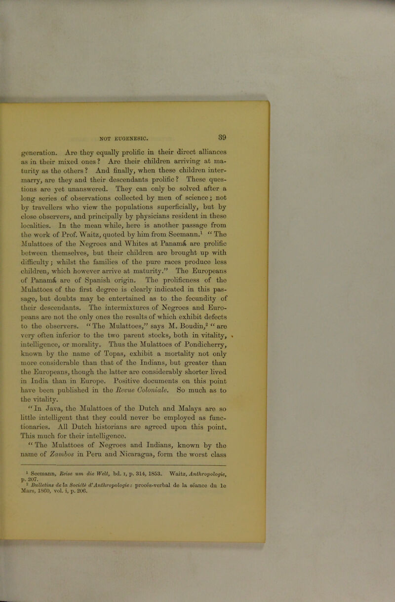 89 generation. Aro tliey equally prolific in their direct alliances as in their mixed ones ? Are their children arriving at ma- turity as the others ? And finally, when these children inter- marry, are they and their descendants prolific ? These ques- tions are yet tmanswered. They can only be solved after a long series of observations collected by men of science; not by travellers who view the populations superficially, but by close obseiwers, and principally by physicians resident in these localities. In the mean while, here is another passage from the work of Prof. Waitz, quoted by him from Seemann.^ “ The Mulattoes of the Negroes and Whites at Panamd are prolific between themselves, but their children are brought up with difficulty; whilst the families of the pure races produce less children, which however arrive at maturity.” The Europeans of Panamd are of Spanish origin. The prolificness of the Mulattoes of the first degree is clearly indicated in this pas- sage, but doubts may be entertained as to the fecundity of their descendants. The intermixtures of Negroes and Euro- peans are not the only ones the results of which exhibit defects to the observers. “ The Mulattoes,” says M. Boudin,^ are very often inferior to the two parent stocks, both in vitahty, . intelligence, or morality. Thus the Mulattoes of Pondicherry, known by the name of Topas, exhibit a mortality not only more considerable than that of the Indians, but greater than the Europeans, though the latter are considerably shorter lived in India than in Europe. Positive documents on this point have been published in the Revue Goloniale. So much as to the vitality. ^“'In Java, the Mulattoes of the Dutch and Malays are so little intelligent that they could never be employed as func- tionaries. AU Dutch historians are agreed upon this point. This much for their intelhgence. “ The Mulattoes of Negroes and Indians, known by the name of Zambos in Peru and Nicaragua, form the woi-st class * Seemann, Reise um die Welt, bcl. i, p. 314, 1853. Waitz, Anthropologie, p. 207. • Bulletins de la Socidti d’Anthropologic: procos-verbal de la seance du le Mars, ISGO, vol. i, p. 206.