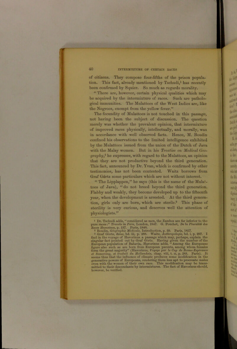 of citizens. They compose four-fifths of the prison popula- tion. This fact, already mentioned by Tschudi/ has recently been confirmed by Squier. So much as regards morality. “ There are, however, certain physical qualities which may be acquired by the intermixture of races. Such are patholo- gical immunities. The Mulattoes of the West Indies are, like the Negroes, exempt from the yellow fever. The fecundity of Mulattoes is not touched in this passage, not having been the subject of discussion. The question merely was whether the prevalent opinion, that intermixture of improved races physically, intellectually, and morally, was in accordance with well observed facts. Hence, M. Boudin confined his observations to the limited intelligence exhibited by the Mulattoes issued from the union of the Dutch of Java with the Malay women. But in his Treatise on Medical Geo- graphy,^ he expresses, with regard to the Mulattoes, an opinion that they are not productive beyond the third generation. This fact, announced by Dr. Yvan, which is confirmed by other testimonies, has not been contested. Waitz borrows from Graf Gortz some particulars which are not without interest. “ The Lipplappen,” he says (this is the name of the Mulat- toes of Java), ^Mo not breed beyond the third generation. Flabby and weakly, they become developed up to the fifteenth year, when the development is arrested. At the third genera- tion, girls only are born, which are sterile.® This phase of sterility is very curious, and deseiwes well the attention of physiologists.” ‘ Dr. Tscliudi adds, “ considered as men, the Zamhos ai-e far inferior to the pure races Travels in Peru, London, 1847. G. Pouchet, De la Pluraliti des Races Humaines, p. 137. Paris, 1848. 2 Boudin, G^ographie Medicale, Introduction, p. 39. Paiis, 1857. 3 Graf Gbrtz, Beise, bd. iii, p. 288. Waitz, Anthropologie, bd. i, p. 297. I find in the voyage of Havorinus a passage which may, perhaps, explain the singular fact pointed out by Graf Gortz. Having given the number of the European population of Batavia, Havorinus adds, “ Among the Europeans figure also such as are born from European parents, among whom females form the great majority” (Havorinus, Voyage par le Cap de Bonne-Esperance et Samarang, et traduit du Hollandais, chap, viii, t. ii, p. 283. Paris). It seems thus that the infiuence of climate produces some modification in the generative powera of Europeans, rendeiing them less apt to procreate males even with the women of their own race. This modification may be trans- mitted to their descendants by intermixtm’es. The fact of Havorinus should, however, be verified.