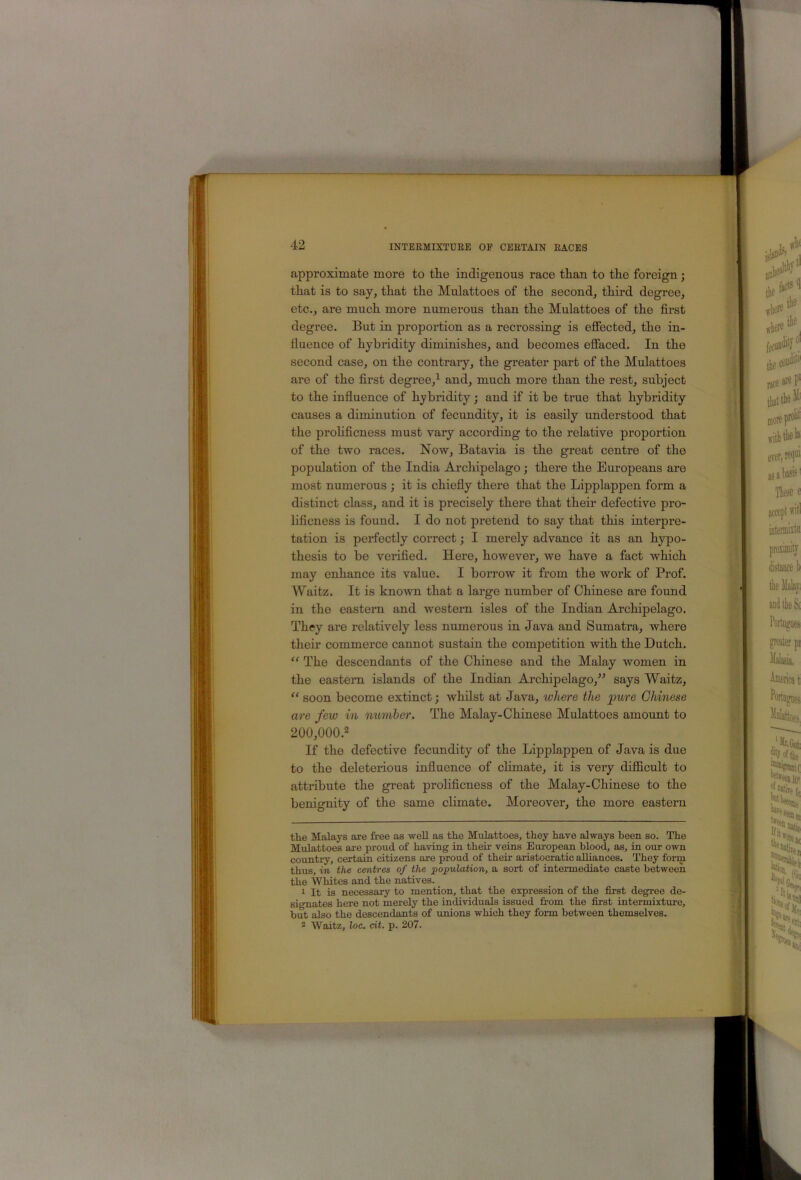 approximate more to the indigenous race than to the foreign ; that is to say, that the Mulattoes of the second, third degree, etc., are much more numerous than the Mulattoes of the first degree. But in proportion as a recrossing is effected, the in- fluence of hybridity diminishes, and becomes effaced. In the second case, on the contrary, the greater part of the Mulattoes are of the first degree,^ and, much more than the rest, subject to the influence of hybridity j and if it be true that hybridity causes a diminution of fecundity, it is easily understood that the prohficness must vary according to the relative proportion of the two races. Now, Batavia is the great centre of the population of the India Archipelago; there the Europeans are most numerous •, it is chiefly there that the Lipplappen form a distinct class, and it is precisely there that their defective pro- lificness is found. I do not pretend to say that this interpre- tation is perfectly correct; I merely advance it as an hypo- thesis to be verified. Here, however, we have a fact which may enhance its value. I borrow it from the woi’k of Prof. Waitz. It is known that a large number of Chinese are found in the eastern and western isles of the Indian Archipelago. They are relatively less numerous in Java and Sumatra, where their commerce cannot sustain the competition with the Dutch. “ The descendants of the Chinese and the Malay women in the eastern islands of the Indian Archipelago,^-’ says Waitz, “ soon become extinct; whilst at Java, where the pure Chinese are few in member. The Malay-Chinese Mulattoes amount to 200,000.2 If the defective fecundity of the Lipplappen of Java is due to the deleterious influence of chmate, it is very difficult to attribute the great prolificness of the Malay-Chinese to the benignity of the same climate. Moreover, the more eastern tlie Malays are free as well as the Mulattoes, they have always been so. The Mulattoes ai-e proud of having in their veins European blood, as, in our own country, certain citizens are proud of their aristocratic alliances. They form thus, in the centres of the population, a sort of intermediate caste between the Whites and the natives. 1 It is necessary to mention, that the expression of the first degree de- signates here not merely the individuals issued from the fiirst intermixture, but also the descendants of unions which they form between themselves. ^ Waitz, loc. cit. p. 207.
