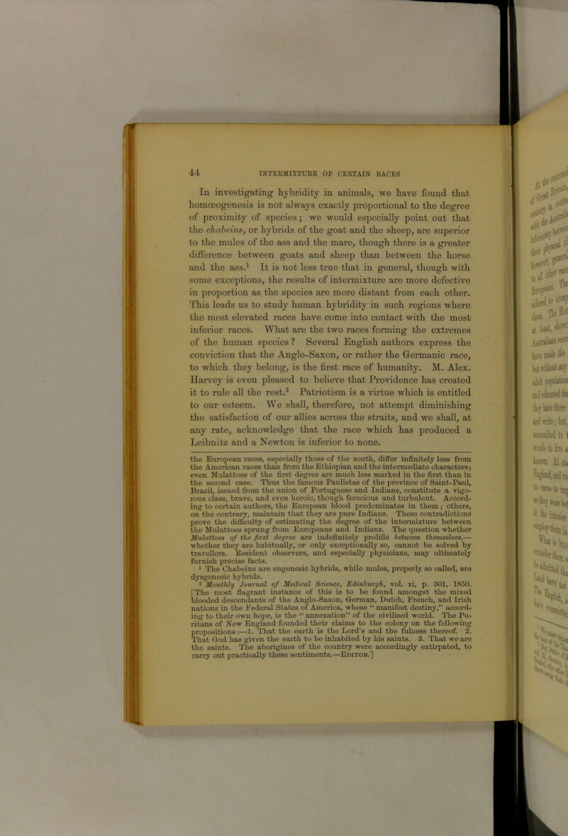 In investigating hybridity in animals^ we bave found that homoeogenesis is not always exactly proportional to the degree of proximity of species; we would especially point out that the chabeins, or hybrids of the goat and the sheep^ are superior to the mules of the ass and the mare^ though there is a greater difference between goats and sheep than between the horse and the ass.^ It is not less true that in general, though with some exceptions, the results of intermixture are more defective in proportion as the species are more distant from each other. This leads us to study human hybridity in such regions where the most elevated races have cotue into contact with the most inferior races. What are the two races forming the extremes of the human species ? Several English authors express the conviction that the Anglo-Saxon, or rather the Germanic race, to which they belong, is the first race of humanity. M. Alex. Haiwey is even pleased to believe that Providence has created it to rule all the rest.® Patriotism is a virtue which is entitled to our esteem. W^e shall, therefore, not attempt diminishing the satisfaction of our allies across the straits, and we shall, at any rate, acknowledge that the race which has produced a Leibnitz and a Newton is inferior to none. the European races, especially those of the south, differ infinitely less firom the American races than from the Ethiopian and the intermediate characters; even Mulattoes of the first degree are much less marked in the first than in the second case. Thus the famous Pauhstas of the province of Saint-Paul, Brazil, issued from the union of Portuguese and Indians, constitute a vigo- rous class, brave, and even heroic, though ferocious and turbulent. Accord- ing to certain authors, the European blood predominates in them; others, on the contrary, maintain that they are pure Indians. These contradictions prove the difficulty of estimating the degree of the intermixture between the Mulattoes sprung from Europeans and Indians. The question whether Mulattoes of the first degree are indefinitely prolific between themselves,— whether they are habitu^y, or only exceptionally so, cannot be solved by travellers. Eesident observers, and especially physicians, may ultimately furnish precise facts. > The Chabeins are eugenesic hybrids, while mules, properly so called, are dysgenesic hybrids. 2 Monthly Journal of Medical Science, Edinburgh, vol. xi, p. 301, 1850. [The most fiagrant instance of this is to be found amongst the mixed blooded descendants of the Anglo-Saxon, German, Dutch, French, and Irish nations in the Federal States of America, whose “ manifest destiny,” accord- ing to their own hope, is the “ annexation” of the civilised world. The Pu- ritans of New England founded their claims to the colony on the following propositions:—1. That the earth is the Lord’s and the fulness thereof. 2. That God has given the earth to be inhabited by his saints. 3. That we are the saints. The aborigines of the country were accordingly extirpated, to carry out practically these sentiments.—Editob.]