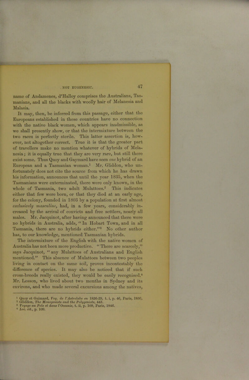 name of Andamenes, d'Halloy comprises the Australians, Tas- manians, and all the blacks with woolly hair of Melanesia and Malasia. It may, then, be inferred from this passage, either that the Europeans established in these countries have no connection with the native black women, which appears inadmissible, as we shall presently show, or that the intermixture between the two races is perfectly sterile. This latter assertion is, how- ever, not altogether correct. True it is that the greater part of travellers make no mention whatever of hybrids of Mela- nesia ; it is equally true that they are very rare, but still there exist some. Thus Quoy and Graymard have seen 07ie hybrid of an European and a Tasmanian woman.^ Mr. Grhddon, who un- fortunately does not cite the source from which he has drawn his information, announces that until the year 1835, when the Tasmanians were exterminated, there were only known, in the whole of Tasmania, two adult Mulattoes.^ This indicates either that few were born, or that they died at an early age, for the colony, founded in 1803 by a population at first almost exclusively masculine, had, in a few years, considerably in- creased by the arrival of convicts and free settlers, nearly all males. Mr. Jacquinot, after having announced that there were no hybrids in Australia, adds, ^‘^In Hobart Town, and in all Tasmania, there are no hybrids either.^’® No other author has, to our knowledge, mentioned Tasmanian hybrids. The intermixture of the Enghsh with the native women of Austrahahas not been more productive. “ There are scarcely,” says Jacquinot, “ any Mulattoes of Australians and English mentioned.” This absence of Mulattoes between two peoples living in contact on the same soil, proves incontestably the difference of species. It may also be noticed that if such cross-breeds really existed, they would be easily recognised.'*' Mr. Lesson, who lived about two months in Sydney and its environs, and who made several excursions among the natives. ' Quoy et Gaimard, Voy. de VAstrolabe en 1826-29, t. i, p. 46, Paris, 1836. 2 Gliddon, The Monogenists and the Polygenists, 443. ^ Voyage au Pole et dans V Oceanic, t. ii, p. 109, Paris, 1846.
