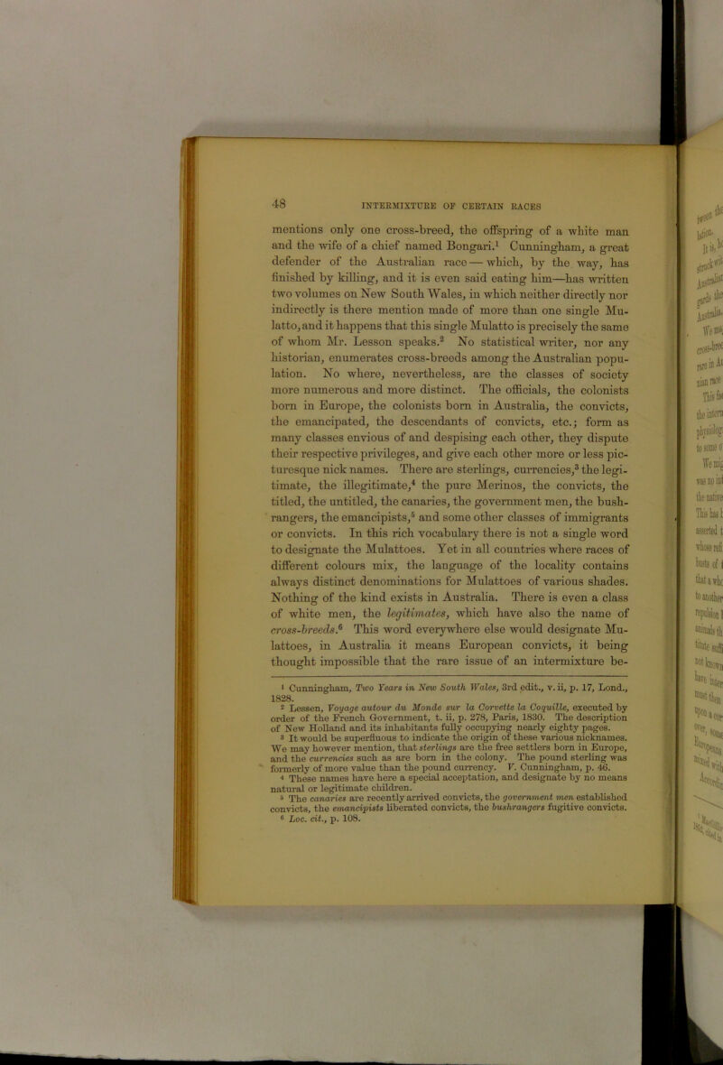 mentions only one cross-breed^ the offspring of a wbite man and tbe wife of a chief named Bongari4 Cunningham, a great defender of the Australian race — which, by the. way, has finished by killing, and it is even said eating him—has written two volumes on New South Wales, in which neither directly nor indirectly is there mention made of more than one single Mu- latto, and it happens that this single Mulatto is precisely the same of whom Mr. Lesson speaks.® No statistical writer, nor any historian, enumerates cross-breeds among the Australian popu- lation. No where, nevertheless, are the classes of society more numerous and more distinct. The ofiicials, the colonists born in Europe, the colonists bom in Austraha, the convicts, the emancipated, the descendants of convicts, etc.; form as many classes envious of and despising each other, they dispute their respective privileges, and give each other more or less pic- turesque nick names. There are sterlings, currencies,® the legi- timate, the illegitimate,^ the pure Merinos, the convicts, the titled, the untitled, the canaries, the government men, the bush- rangers, the emancipists,® and some other classes of immigrants or convicts. In this rich vocabulary there is not a single word to designate the Mulattoes. Yet in all countries where races of different colours mix, the language of the locahty contains always distinct denominations for Mulattoes of various shades. Nothing of the kind exists in Austraha. There is even a class of white men, the legitimates, which have also the name of cross-breeds.^ This word everywhere else would designate Mu- lattoes, in Australia it means European convicts, it being thought impossible that the rare issue of an intermixture be- > Cunningham, Two Tears in New South Wales, 3rd edit., v. ii, p. 17, Lend., 1828. * Lessen, Voyage autour du Monde sur la Corvette la Coguille, executed by order of the French Government, t. ii, p. 278, Paris, 1830. The description of New Holland and its inhabitants fully occupying nearly eighty pages. 3 It would be superfluous to indicate the origin of these various nicknames. We may however mention, that sierliwjrs are the free settlers born in Europe, and the currencies such as are bom in the colony. The pound sterling was formerly of more value than the pound currency. F. Cunningham, p. 46. ■* * These names have here a special acceptation, and designate by no means natural or legitimate children. ® The canaries are recently arrived convicts, the government men established convicts, the emancipists liberated convicts, the bushrangers fugitive convicts. ® Loc. cit., p. 108.