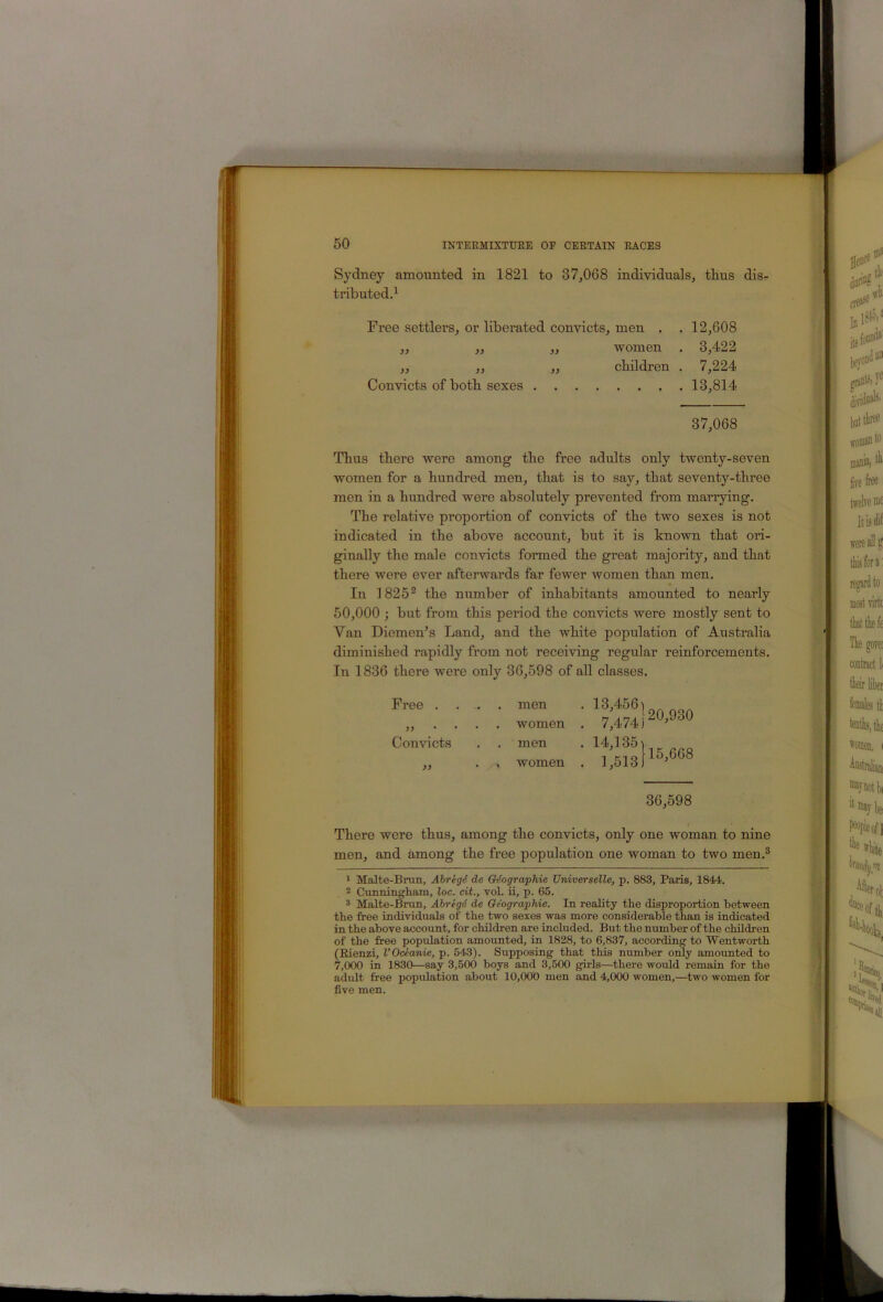 Sydney amounted in 1821 to 37,068 individuals, thus dis- tributed.^ Free settlers, or liberated convicts, men . . 12,608 Thus there 'were among the free adults only twenty-seven women for a hundred men, that is to say, that seventy-three men in a hundred were absolutely prevented from mariying. The relative proportion of convicts of the two sexes is not indicated in the above account, but it is known that ori- ginally the male convicts formed the great majority, and that there were ever afterwards far fewer women than men. In 1825** the number of inhabitants amounted to nearly 50,000 ; but from this period the convicts were mostly sent to Van Diemen’s Land, and the white population of Australia diminished rapidly from not receiving regular reinforcements. In 1836 there were only 36,598 of all classes. There were thus, among the convicts, only one woman to nine men, and among the free population one woman to two men.® 1 MaJte-Brun, AbregS de GSographie Universelle, p. 883, Paris, 1844. 2 Cunningliain, loc. cit., vol. ii, p. 65. 3 Malte-Brun, Abregd de Geographic. In reality the disproportion between the free individuals of the two sexes was more considerable than is indicated in the above account, for children are included. But the number of the children of the free population amounted, in 1828, to 6,837, according to Wentworth (Eienzi, VOceanie, p. 543). Supposing that this number only amounted to 7,000 in 1830—say 3,500 boys and 3,500 girls—^there would remain for the adult free population about 10,000 men and 4,000 women,—two women for five men. women . 3,422 children . 7,224 Convicts of both sexes 13,814 37,068 Free . Convicts , 1 women . men women men 36,598