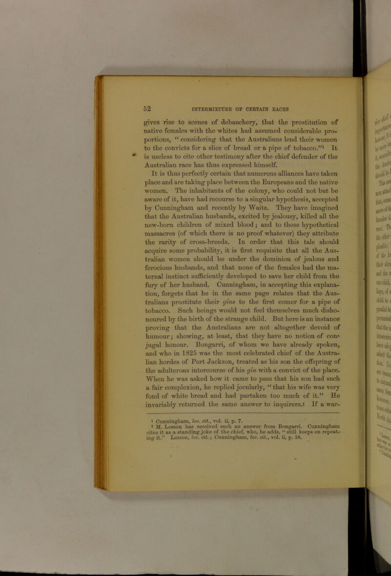 gives rise to scenes of debauchery, that the prostitution of native females with the -vvlLites bad assumed considerable pro- portions, “ considering that the Australians lend their women to the convicts for a slice of bread or a pipe of tobacco.”^ It is useless to cite other testimony after the chief defender of the Australian race has thus expressed himself. It is thus perfectly certain that numerous alliances have taken place and are taking place between the Europeans and the native women. The inhabitants of the colony, who could not but be aware of it, have had recourse to a singular hypothesis, accepted by Cunningham and recently by Waitz. They have imagined that the Australian husbands, excited by jealousy, killed all the new-born children of mixed blood; and to these hypothetical massacres (of which there is no proof whatever) they attribute the rarity of cross-breeds. In order that this tale should acquire some probability, it is first requisite that aU the Aus- tralian women should be under the dominion of jealous and ferocious husbands, and that none of the females had the ma- ternal instinct sufficiently developed to save her child from the fury of her husband. Cunningham, in accepting this explana- tion, forgets that he in the same page relates that the Aus- tralians prostitute their gins to the first comer for a pipe of tobacco. Such beings would not feel themselves much disho- noured by the birth of the strange child. But here is an instance proving that the Australians are not altogether devoid of humour; showing, at least, that they have no notion of con- jugal honour. Bongarri, of whom we have already spoken, and who in 1825 was the most celebrated chief of the Austra- lian hordes of Port Jackson, treated as his son the offspring of the adulterous intercourse of his gin with a convict of the place. Wlien he was asked how it came to pass that his son had such a fair complexion, he replied jocularly, “ that his wife was very fond of white bread and had partaken too much of it.^^ He invariably returned the same answer to inquirers.i If a war- ' Cunningham, loc. cit., vol. ii, p. 7. * M. Lesson has received such an answer from Bongarri. Cunningham cites it as a standing joke of the chief, who, he adds, “ still keeps on repeat- ing it.” Lesson, loc. dt.; Cunningham, loc. cit., vol. ii, p. 18. (