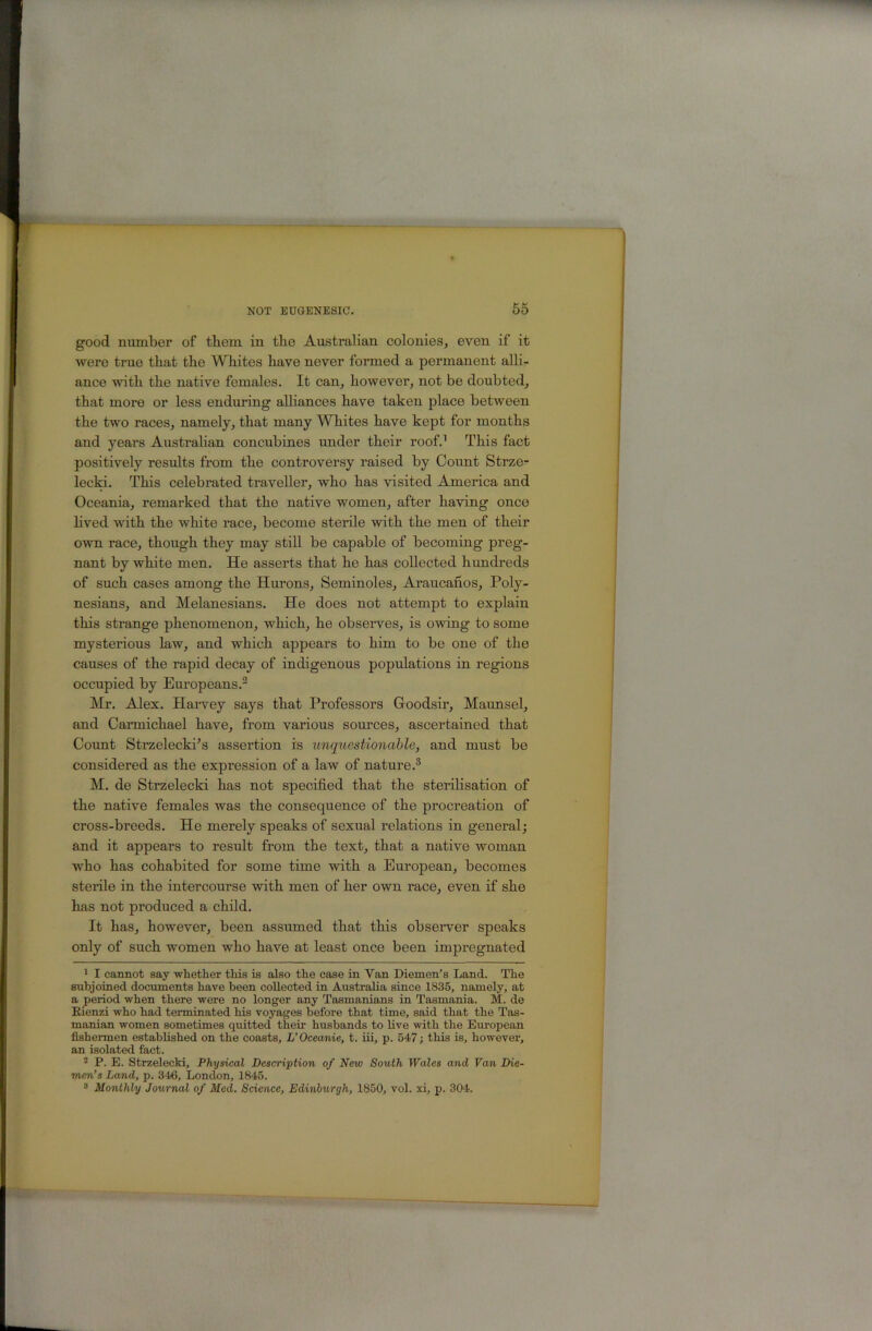 good number of them in the Australian colonies, even if it were true that the Whites have never formed a permanent alli- ance with the native females. It can, however, not be doubted, that more or less enduring alliances have taken place between the two races, namely, that many Whites have kept for months and years Austrahan concubines under their roof.’ This fact positively results from the controversy raised by Count Strze- lecki. This celebrated traveller, who has visited America and Oceania, remarked that the native women, after having once hved with the white race, become sterile with the men of their own race, though they may still be capable of becoming preg- nant by white men. He asserts that he has collected hundreds of such cases among the Hm’ons, Seminoles, Araucanos, Poly- nesians, and Melanesians. He does not attempt to explain this strange phenomenon, which, he observes, is owing to some mysterious law, and which appears to him to be one of the causes of the rapid decay of indigenous populations in regions occupied by Europeans.® Mr. Alex. Harvey says that Professors Gloodsir, Maunsel, and Carmichael have, from various sources, ascertained that Count Strzelecki’s assertion is unqiiestionahle, and must be considered as the expression of a law of nature.® M. de Strzelecki has not specified that the sterilisation of the native females was the consequence of the procreation of cross-breeds. He merely speaks of sexual relations in general; and it appears to result from the text, that a native woman who has cohabited for some time with a European, becomes sterile in the intercourse with men of her own race, even if she has not produced a child. It has, however, been assumed that this obseiwer speaks only of such women who have at least once been impregnated ' I cannot say -whether this is also the ease in Van Diemen’s Land. The subjoined documents have been collected in Australia since 1835, namely, at a period when there were no longer any Tasmanians in Tasmania. M. de Rienzi who had terminated his voyages before that time, said that the Tas- manian women sometimes quitted their husbands to live with the European fishermen established on the coasts, L’Oceanic, t. iii, p. 547; this is, however, an isolated fact. ^ P. E. Strzelecki, Physical Description of New South Wales and Van Die- men’s Land, p. 34fi, London, 1845. “ Monthly Journal of Med. Science, Edinburgh, 1850, vol. xi, p. 304.