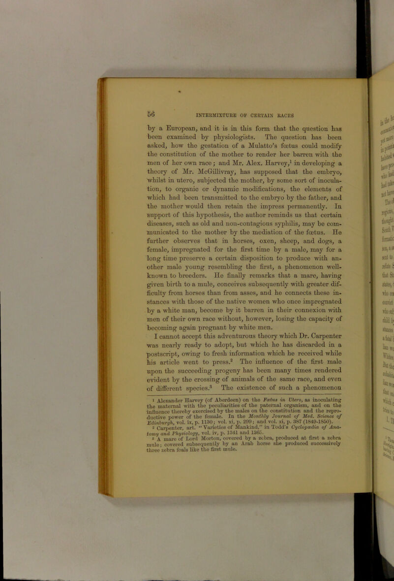 by a European, and it is in tbis form tbat the question has been examined by physiologists. The question has been asked, how the gestation of a Mulatto's foetus could modify the constitution of the mother to render her barren with the men of her own race; and Mr, Alex. Harvey,^ in developing a theory of Mr. McGrillivray, has supposed that the embryo, whilst in utero, subjected the mother, by some sort of inocula- tion, to organic or dynamic modifications, the elements of which had been transmitted to the embryo by the father, and the mother would then retain the impress permanently. In support of this hypothesis, the author reminds us that certain diseases, such as old and non-contagious syphilis, may be com- municated to the mother by the mediation of the foetus. He further observes that in horses, oxen, sheep, and dogs, a female, impregnated for the first time by a male, may for a long time preserve a certain disposition to produce with an- other male young resembling the first, a phenomenon well- known to breeders. He finally remarks that a mare, having given birth to a mule, conceives subsequently with greater dif- ficulty from horses than from asses, and he connects these in- stances with those of the native women who once impregnated by a white man, become by it barren in their connexion with men of their own race without, however, losing the capacity of becoming again pregnant by white men. I cannot accept this adventurous theory which Dr. Carpenter was nearly ready to adopt, but which he has discarded in a postscript, owing to fresh information which he received while his article went to press.^ The influence of the first male upon the succeeding progeny has been many times rendered evident by the crossing of animals of the same race, and even of different species,® The existence of such a phenomenon 1 Alexander Harvey (of Aberdeen) on the Foetus in Utero, as inoculating tbe matemal with the peculiarities of the paternal organism, and on the influence thereby exercised by the males on the constitution and the repro- ductive power of the female. In the Monthly Journal of Med. Science of Edinburgh, vol. ix, p. 1130; vol. xi, p. 299; and vol. xi, p. 387 (1849-1850). 2 Carpenter, art. “ Varieties of Mankind,” in Todd’s Cyclopaedia of Ana- tomy and Physiology, vol. iv, p. 1341 and 1365. ® A mare of Lord Morton, covered by a zebra, produced at first a zebra mule - covered subsequently by an Arab horse she produced successively thi-ee zebra foals like the first mule.