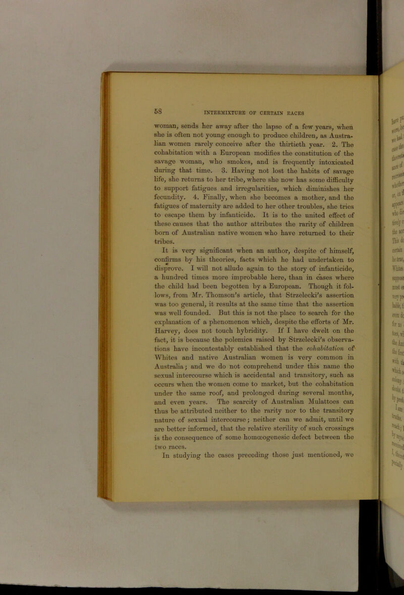 woman, sends her away after the lapse of a few years, when she is often not young enough to produce children, as Austra- lian women rarely conceive after the thirtieth year, 2. The cohabitation with a European modifies the constitution of the savage woman, who smokes, and is frequently intoxicated during that time. 3. Having not lost the habits of savage life, she returns to her tribe, where she now has some difiiculty to support fatigues and irregularities, which diminishes her fecundity. 4. Finally, when she becomes a mother, and the fatigues of maternity are added to her other troubles, she tries to escape them by infanticide. It is to the united effect of these causes that the author attributes the rarity of children born of Austrahan native women who have returned to their tiibes. It is very significant when an author, despite of himself, confirms by his theories, facts which he had undertaken to disprove. I will not aUude again to the story of infanticide, a hundred times more improbable here, than in cases where the child had been begotten by a European. Though it fol- lows, from Mr. Thomson's article, that Strzelecki's assertion was too general, it results at the same time that the assertion was well founded. But this is not the place to search for the explanation of a phenomenon which, despite the efforts of Mr. Harvey, does not touch hybridity. If I have dwelt on the fact, it is because the polemics raised by Strzelecki's observa- tions have incontestably estabhshed that the cohabitation of Whites and native Australian women is very common in Austraha; and we do not comprehend under this name the sexual intercourse which is accidental and transitory, such as occurs when the women come to market, but the cohabitation under the same roof, and prolonged during several months, and even years. The scarcity of Austrahan Mulattoes can thus be attributed neither to the rarity nor to the transitory nature of sexual intercourse; neither can we admit, until we are better informed, that the relative sterility of such crossings is the consequence of some homoeogenesic defect between the two races. In studying the cases preceding those just mentioned, we