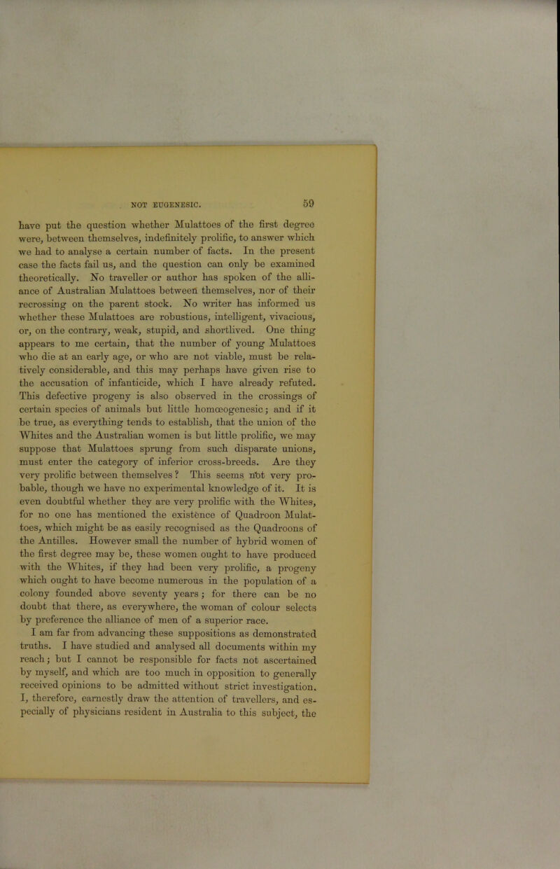 have put the question whether Mulattoes of the first degree were, between themselves, indefinitely prolific, to answer which we had to analyse a certain number of facts. In the present case the facts fail us, and the question can only be examined theoretically. No traveller or author has spoken of the alli- ance of Australian Mulattoes betweeri themselves, nor of their recrossing on the parent stock. No writer has informed us whether these Mulattoes are robustious, intelligent, vivacious, or, on the contrary, weak, stupid, and shortlived. One thing appears to me certain, that the number of young Mulattoes who die at an early age, or who are not viable, must be rela- tively considerable, and this may perhaps have given rise to the accusation of infanticide, which I have already refuted. This defective progeny is also observed in the crossings of certain species of animals but little homo30genesic; and if it be true, as everything tends to establish, that the union of the Whites and the Australian women is but little prolific, we may suppose that Mulattoes sprung from such disparate unions, must enter the category of inferior cross-breeds. Are they very prolific between themselves ? This seems nbt very pro- bable, though we have no experimental knowledge of it. It is even doubtful whether they are very prolific with the Whites, for no one has mentioned the existence of Quadroon Mulat- toes, which might be as easily recognised as the Quadroons of the Antilles. However small the number of hybrid women of the first degree may be, these women ought to have produced with the Whites, if they had been very prolific, a progeny which ought to have become numerous in the population of a colony founded above seventy years; for there can be no doubt that there, as everywhere, the woman of colour selects by preference the alliance of men of a superior race. I am far from advancing these suppositions as demonstrated truths. I have studied and analysed all documents within my reach; but I cannot be responsible for facts not ascertained by myself, and which are too much in opposition to generally received opinions to be admitted without strict investigation. I, therefore, earnestly draw the attention of travellers, and es- pecially of physicians resident in Australia to this subject, the