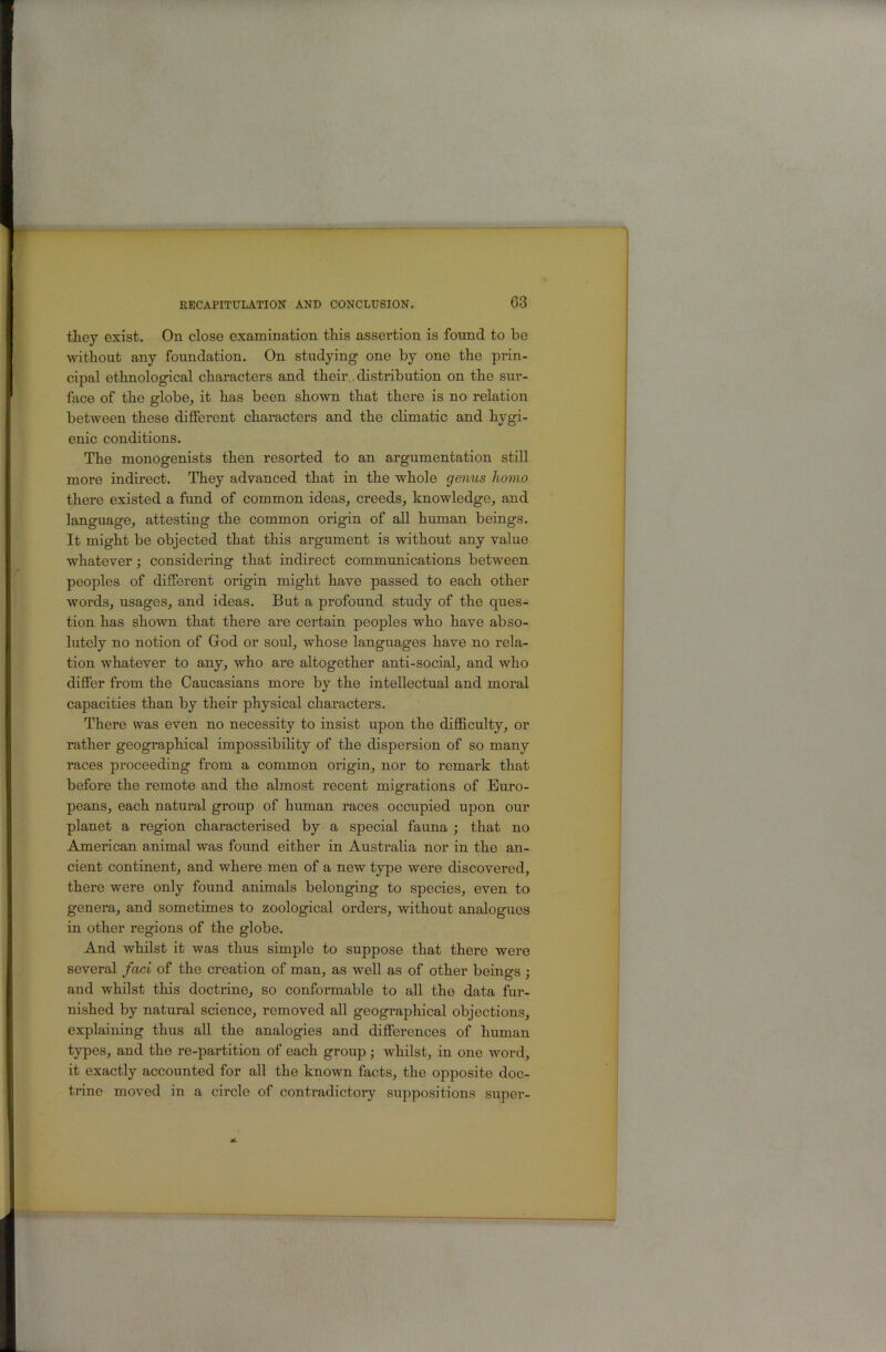 they exist. On close examination this assertion is found to be without any foundation. On studying one by one the prin- cipal ethnological characters and their , distribution on the sur- face of the globe^ it has been shown that there is no relation between these different characters and the climatic and hygi- enic conditions. The monogenists then resorted to an argumentation still more indirect. They advanced that in the whole genus homo there existed a fund of common ideas, creeds, knowledge, and language, attesting the common origin of all human beings. It might be objected that this argument is without any value whatever; considering that indirect communications between peoples of different origin might have passed to each other words, usages, and ideas. But a profound study of the ques- tion has shown that there are certain peoples who have abso- lutely no notion of Grod or soul, whose languages have no rela- tion whatever to any, who are altogether anti-social, and who differ from the Caucasians more by the intellectual and moral capacities than by their physical characters. There was even no necessity to insist upon the diffi.culty, or rather geographical impossibility of the dispersion of so many races proceeding from a common origin, nor to remark that before the remote and the almost recent migrations of Euro- peans, each natural group of human races occupied upon our planet a region charactei'ised by a special fauna j that no American animal was found either in Australia nor in the an- cient continent, and where men of a new type were discovered, there were only found animals belonging to species, even to genera, and sometimes to zoological orders, without analogues in other regions of the globe. And whilst it was thus simple to suppose that there were several fad of the creation of man, as well as of other beings ; and whilst this doctrine, so conformable to all the data fur- nished by natural science, removed all geographical objections, explaining thus all the analogies and differences of human types, and the re-partition of each group ; whilst, in one word, it exactly accounted for all the known facts, the opposite doc- trine moved in a circle of contradictoiy suppositions super-