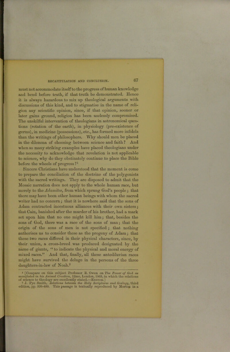 must not accommodate itself to the progress of human knowledge and bend before truth, if that truth be demonstrated. Hence it is always hazardous to mix up theological arguments with discussions of this kind, and to stigmatise in the name of reli- gion any scientific opinion, since, if that opinion, sooner or later gains ground, religion has been uselessly compromised. The unskilful intervention of theologians in astronomical ques- tions (rotation of the earth), in physiology (pre-existence of germs), in medicine (possessions), etc., has formed more infidels than the writings of philosophers. Why should men be placed in the dilemma of choosing between science and faith ? And when so many striking examples have placed theologians under the necessity to acknowledge that revelation is not applicable to science, why do they obstinately continue to place the Bible before the wheels of progress Sincere Christians have understood that the moment is come to prepare the conciliation of the doctrine of the polygenists with the sacred writings. They are disposed to admit that the Mosaic narration does not apply to the whole human race, but merely to the Adamites, from which sprang God’s people ; that there may have been other human beings with whom the sacred writer had no concern j that it is nowhere said that the sons of Adam contracted incestuous alliances with their own sisters; that Cain, banished after the murder of his brother, had a mark set upon him that no one might kill him; that, besides the sons of God, there was a race of the sons of man j that the origin of the sons of men is not specified ; that nothing authorises us to consider these as the progeny of Adam; that these two races difiered in their physical characters, since, by their union, a cross-breed was produced designated by the name of giants, “ to indicate the physical and moral energy of mixed races.” And that, finally, all these antediluvian races might have survived the deluge in the persons of the three daughters-in-law of Noah.^ ' [Compare on this subject Professor E. Owen on The Power of God as manifested in his Animal Creation, 12mo, London, 18G3, in which the relations of science to theology are excellently stated.—Editor.] 2 J. Pye Smith, Relations between the Holy Scriptures and Geology, third edition, pp. 398-400. This passage is textually reproduced by Mortop. in a