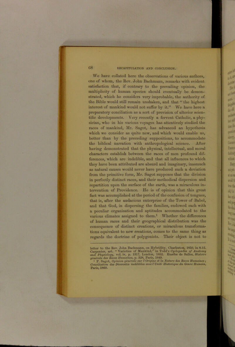 We have collated here the observations of various authors, one of whom, the Rev. John Bachmann, remarks with evident satisfaction that, if contrary to the prevaiUng opinion, the multipHcity of human species should eventually be demon- strated, which he considers very improbable, the authority of the Bible would stiU remain unshaken, and that “ the highest interest of mankind would not suffer by it.” We have here a preparatory conciliation as a sort of prevision of ulterior scien- tific developments. Very recently a fervent Catholic, a phy- sician, who in his various voyages has attentively studied the races of mankind, Mr. Sagot, has advanced an hypothesis which we consider as quite new, and which would enable us, better than by the preceding suppositions, to accommodate the biblical narration with anthropological science. After having demonstrated that the physical, intellectual, and moral characters estabhsh between the races of men profound dif- ferences, which are indelible, and that all influences to which they have been attributed are absurd and imaginary, inasmuch as natural causes would never have produced such a deviation from the primitive form, Mr. Sagot supposes that the division in perfectly distinct races, and their methodical dispersion and repartition upon the surface of the earth, was a miraculous in- teiwention of Providence. He is of opinion that this great fact was accomplished at the period of the confusion of tongues, that is, after the audacious enterprise of the Tower of Babel, and that God, in dispersing the families, endowed each with a pecuhar organisation and aptitudes accommodated to the various chmates assigned to them.^ Whether the differences of human races and their geographical distribution was the consequence of distinct creations, or miraculous transforma- tions equivalent to new creations, comes to the same thing as regards the doctrine of polygenists. Their object is not to letter to the Kev. John Bachmann, on Hybridity, Charleston, 1850, in 8-15. Carpenter, art. “ Varieties of Mankind,” in Todd’s Cyclopcedia of Anatomy and Physiology, vol. iv, p. 1317, London, 1852. Eus6be de SaUes, Histoirc generals des Paces Humaines, p. 328, Paris, 1849. 1 P. Sagot, Opinion generale sur V Origins et la Nature des Races Humaines; Conciliation des Diver sites indeliblcs avec V Unite Historique du Genre Uumain, Palis, 1860.