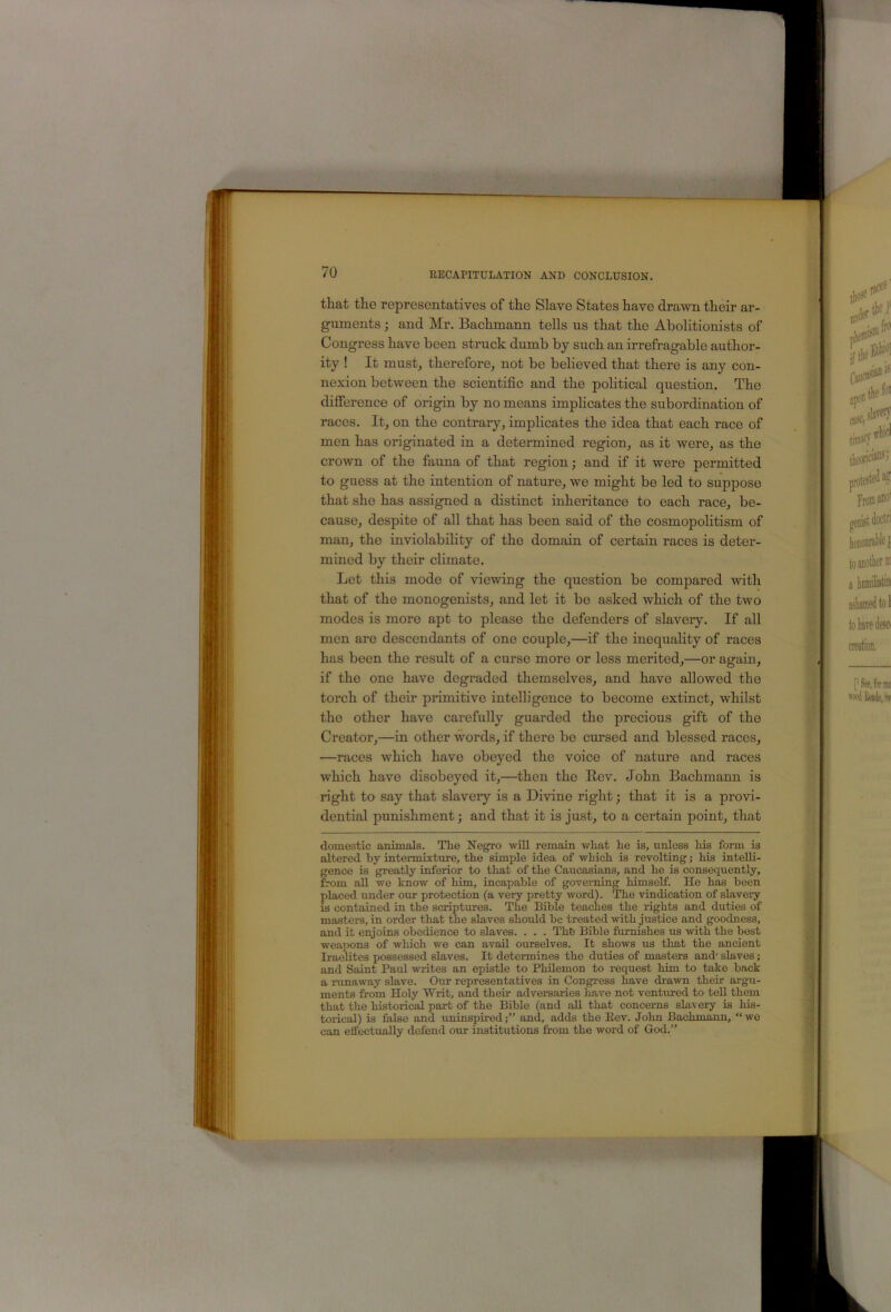 that the representatives of the Slave States have drawn their ar- guments ; and Mr. Bachmann tells us that the Abolitionists of Congress have been struck dumb by such an irrefragable author- ity ! It mustj therefore, not be believed that there is any con- nexion between the scientific and the poHtical question. The difference of origin by no means implicates the subordination of races. It, on the contrary, implicates the idea that each race of men has originated in a determined region, as it were, as the crown of the fauna of that region; and if it were permitted to guess at the intention of nature, we might be led to suppose that she has assigned a distinct inheritance to each race, be- cause, despite of all that has been said of the cosmopolitism of man, the inviolability of the domain of certain races is deter- mined by their climate. Let this mode of viewing the question be compared with that of the monogenists, and let it be asked which of the two modes is more apt to please the defenders of slavery. If all men are descendants of one couple,—if the inequahty of races has been the result of a curse more or less merited,—or again, if the one have degraded themselves, and have allowed the torch of their primitive intelligence to become extinct, whilst the other have carefully guarded the precious gift of the Creator,—in other words, if there be cursed and blessed races, —races which have obeyed the voice of nature and races which have disobeyed it,—then the Rev. John Bachmann is right to say that slavery is a Divine right; that it is a provi- dential punishment; and that it is just, to a certain point, that domestic animals. The Negro will remain what he is, unless his form is altered by interrnixture, the simple idea of which is revolting; his intelli- gence is greatly inferior to that of the Caucasians, and he is consequently, from all we know of him, incapable of governing himself. He has been placed under our protection (a very pretty word). The vindication of slavery is contained in the scriptures. The Bible teaches the rights and duties of masters, in order that the slaves should be treated with justice and goodness, and it enjoins obedience to slaves. . . . The Bible furnishes us with the best weapons of which we can avail ourselves. It shows us that the ancient Iraelites possessed slaves. It determines the duties of masters and' slaves; and Saint Paul writes an epistle to Philemon to request him to take back a runaway slave. Our representatives in Congress have drawn their argu- ments from Holy Writ, and their adversaries liave not ventured to tell them that the historical part of the Bible (and all that concerns slavery is his- torical) is false and uninspired;” and, adds the Eev. John Bachmann, “wo can effectually defend our institutions from the word of God.”