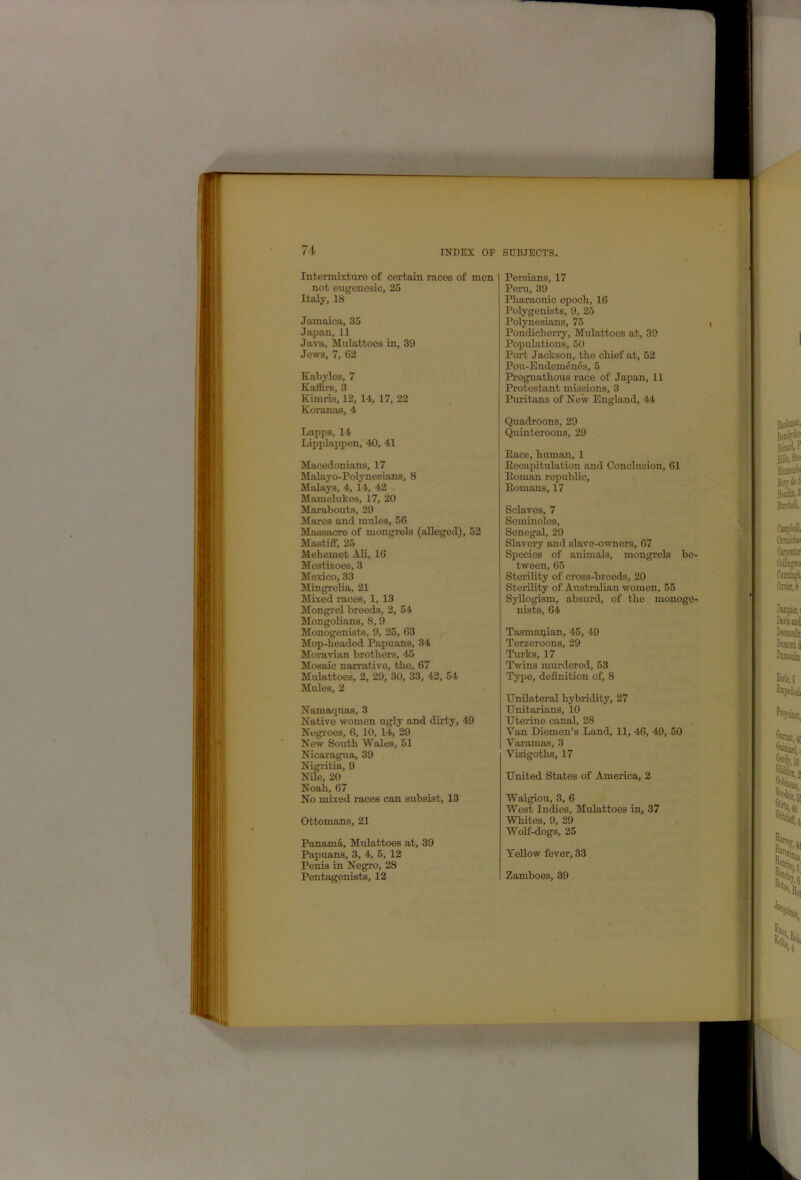 ff Intermixture of certain races of men not eugenesic, 25 Italy, 18 Jamaica, 35 Japan, 11 Java, Mulattoes in, 39 Jews, 7, 62 Kabyles, 7 Kaffirs, 3 Kimris, 12, 14, 17, 22 Koranas, 4 Lapps, 14 Lipplappen, 40, 41 Macedonians, 17 Malayo-Polynesians, 8 Malays, 4, 14, 42 Mamelukes, 17, 20 Marabouts, 29 Mares and mules, 56 Massacre of mongrels (alleged), 52 Mastiff, 25 Mehemet Ali, 16 Mestizoes, 3 Mexico, 33 Mingreba, 21 Mixed races, 1, 13 Mongrel breeds, 2, 54 Mongolians, 8,9 Monogenists, 9, 25, 63 Mop-beaded Papuans, 34 Moravian brothers, 45 Mosaic narrative, the, 67 Mulattoes, 2, 29, 30, 33, 42, 54 Mules, 2 Namaquas, 3 Native women ugly and dirty, 49 Negroes, 6, 10, 14, 29 New South Wales, 51 Nicaragua, 39 Nigritia, 9 Nile, 20 Noah, 67 No mixed races can subsist, 13 Ottomans, 21 Panama, Mulattoes at, 39 Papuans, 3, 4, 5, 12 Penis in Negro, 28 Pentagenists, 12 Persians, 17 Peru, 39 Pharaonic epoch, 16 Polygenists, 9, 25 Polynesians, 75 Pondicherry, Mulattoes at, 39 Populations, 50 Port Jackson, the chief at, 52 Pou-Endemends, 5 Prognathous race of Japan, 11 Protestant missions, 3 Puritans of New England, 44 Quadroons, 29 Quinteroons, 29 Race, human, 1 Recapitulation and Conclusion, 61 Roman republic, Romans, 17 Sclaves, 7 Seminoles, Senegal, 29 Slavery and slave-owners, 67 Species of animals, mongrels be- tween, 65 Sterility of cross-breeds, 20 Sterility of Australian women, 55 Syllogism, absurd, of the monoge- nists, 64 Tasmanian, 45, 49 Terzeroons, 29 Turks, 17 Twins mm’dered, 53 Type, definition of, 8 Unilateral hybridity, 27 Unitarians, 10 Uterine canal, 28 Van Diemen’s Land, 11, 46, 49, 50 Yaramas, 3 Visigoths, 17 United States of America, 2 Waigiou, 3, 6 West Indies, Mulattoes in, 37 Whites, 9, 29 Wolf-dogs, 25 Yellow fever, 33 Zamboes, 39 ,3 i '4 r > ') ‘