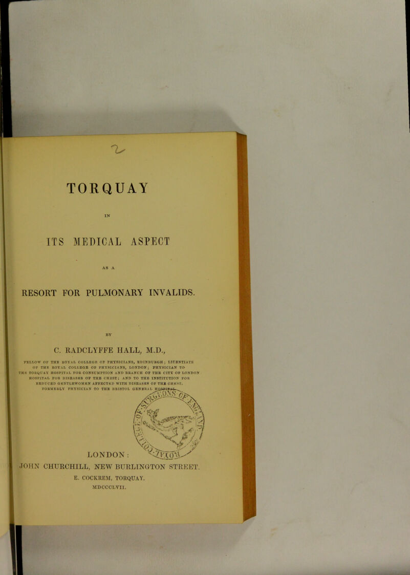 -V TORQUAY ITS MEDICAL ASPECT AS A RESORT FOR PULMONARY INVALIDS. BY C. RADCLYFFE HALL, M.H., FELLOW OF THE ROYAL COLLEGE OF PHYSICIANS, EDINBURGH; LICENTIATE OF THP. ROYAL COLLEGE OF PHYSICIANS, LONDON; PHYSICIAN TO- TH E TORQUAY HOSPITAL FOR CONSUMPTION AND BRANCH OF THE CITY OF LONDON HOSPITAL FOR DISEASES OF THE CnEST ; AND TO THE INSTITUTION FOR REDUCED GENTLEWOMEN AFFECTED WITH DISEASES OF THE OHEST. JOHN CHURCHILL, NEW BURLINGTON STREET. E. COCKREM, TORQUAY. MDCCOLYII.