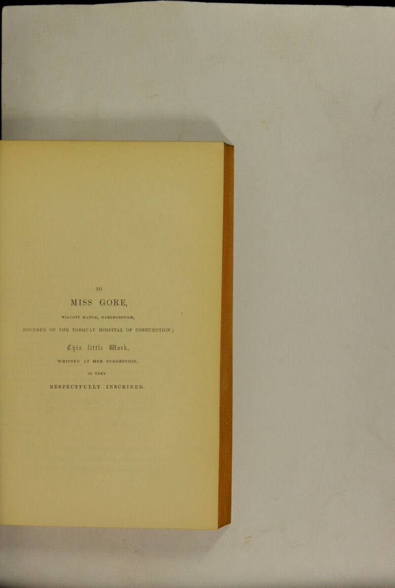 TO MISS GORE, WILCOTT MANOR, MARLBOROUGH, ROUNDER OF THE TORQUAY HOSPITAL OF CONSUMPTION ; Cbis little SKork, WRITTEN AT HER SUGGESTION, IS VERY RESPECTFULLY INSCRIBED, any ■iftbfee