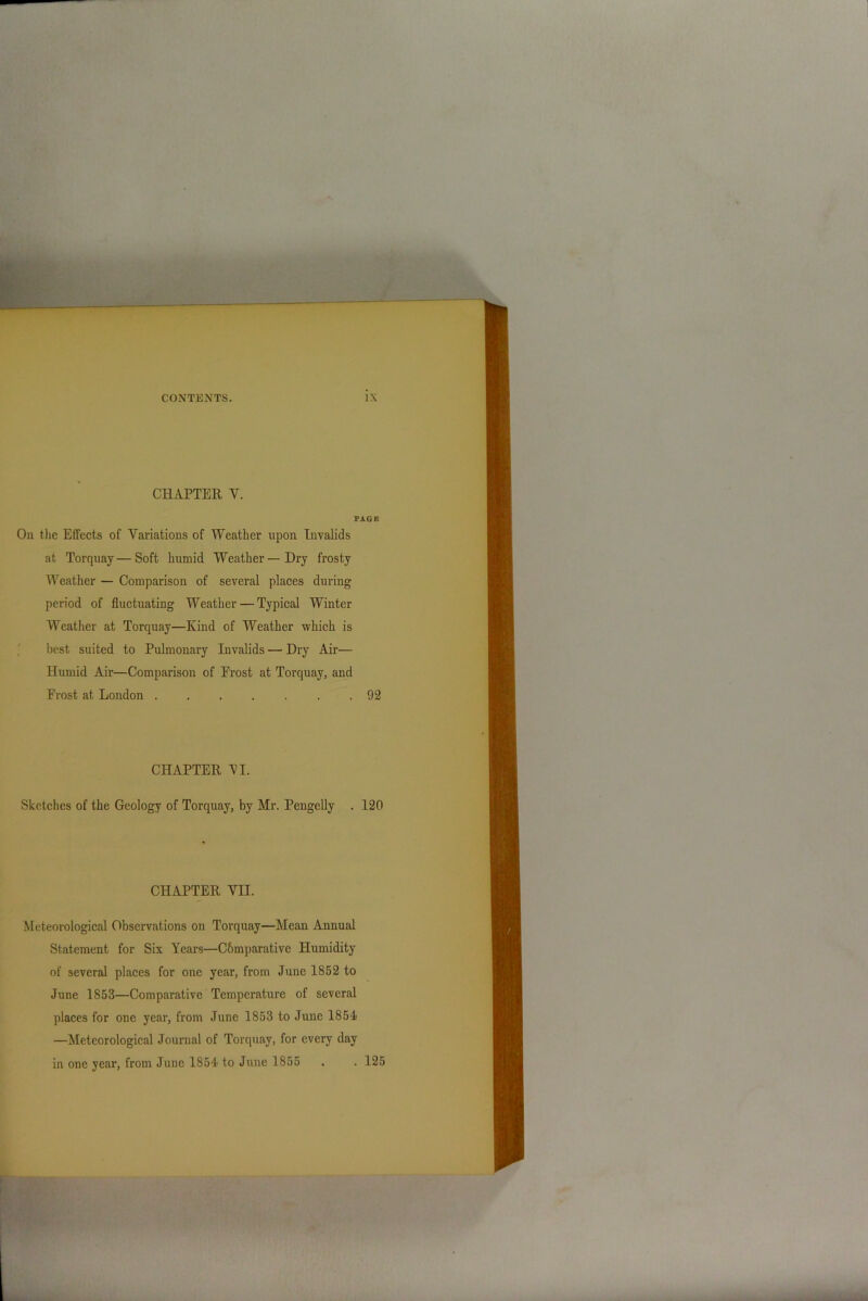 CHAPTER V. PAGE On the Effects of Variations of Weather upon Invalids at Torquay—Soft humid Weather—Dry frosty Weather — Comparison of several places during period of fluctuating Weather — Typical Winter Weather at Torquay—Kind of Weather which is best suited to Pulmonary Invalids—Dry Air— Humid Air—Comparison of Erost at Torquay, and Erost at London ....... 92 CHAPTER 'VI. Sketches of the Geology of Torquay, by Mr. Pengelly . 120 CHAPTER VII. Meteorological Observations on Torquay—Mean Annual Statement for Six Years—Cbmparative Humidity of several places for one year, from June 1852 to June 1853—Comparative Temperature of several places for one year, from June 1853 to June 1851 —Meteorological Journal of Torquay, for every day in one year, from June 1851 to June 1855 . . 125