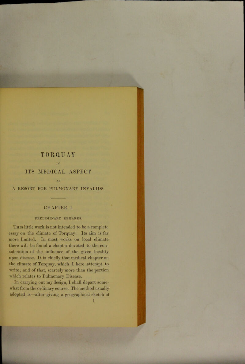 TORQUAY IN ITS MEDICAL ASPECT AS A RESORT FOR PULMONARY INVALIDS. CHAPTER I. PRELIMINARY REMARKS. This little work is not intended to be a complete essay on tlie climate of Torquay. Its aim is far more limited. In most works on local climate there will he found a chapter devoted to the con- sideration of the influence of the given locality upon disease. It is chiefly that medical chapter on the climate of Torquay, which I here attempt to write; and of that, scarcely more than the portion which relates to Pulmonary Disease. In carrying out my design, I shall depart some- what from the ordinary course. The method usually adopted is—after giving a geographical sketch of