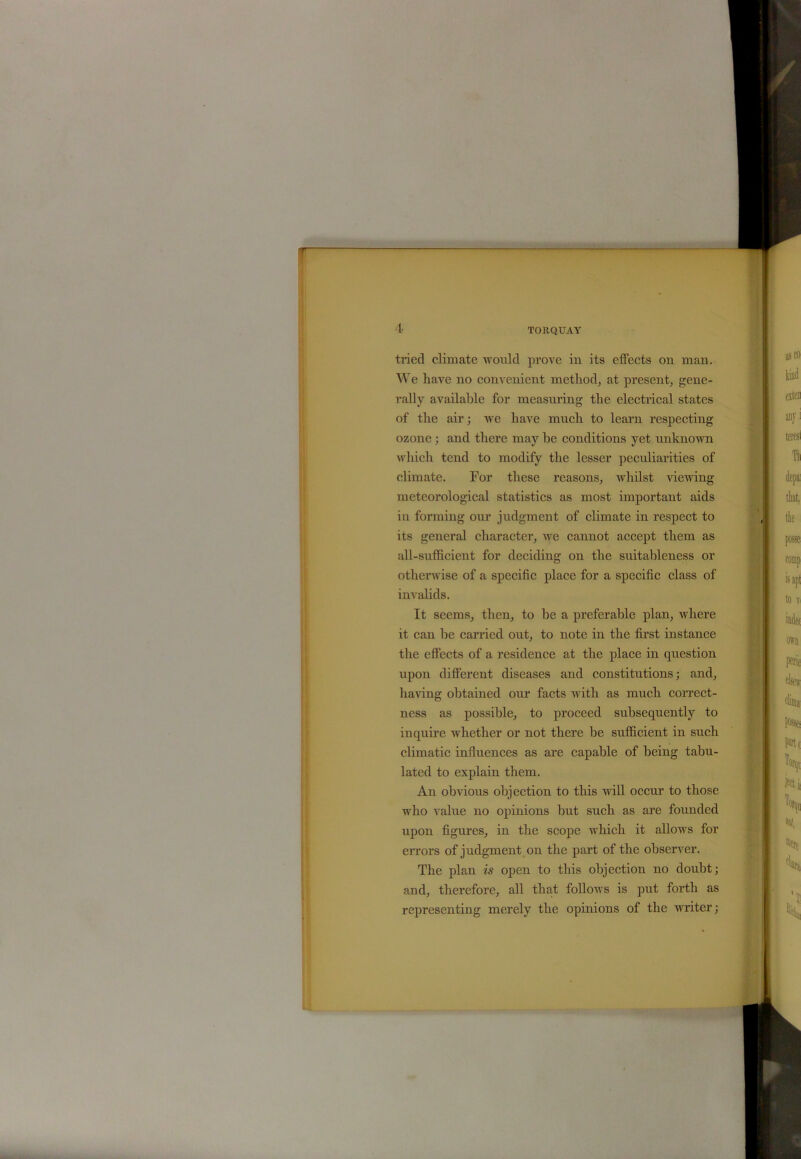 tried climate would prove in its effects on man. We have no convenient method, at present, gene- rally available for measuring the electrical states of the air; we have much to learn respecting ozone ; and there may be conditions yet unknown which tend to modify the lesser peculiarities of climate. For these reasons, whilst viewing meteorological statistics as most important aids in forming our judgment of climate in respect to its general character, we cannot accept them as all-sufficient for deciding on the suitableness or otherwise of a specific place for a specific class of invalids. It seems, then, to be a preferable plan, where it can he carried out, to note in the first instance the effects of a residence at the place in question upon different diseases and constitutions; and, haring obtained our facts with as much correct- ness as possible, to proceed subsequently to inquire whether or not there he sufficient in such climatic influences as are capable of being tabu- lated to explain them. An obvious objection to this will occur to those who value no opinions hut such as are founded upon figures, in the scope which it allows for errors of judgment on the part of the observer. The plan is open to this objection no doubt; and, therefore, all that follows is put forth as representing merely the opinions of the writer;