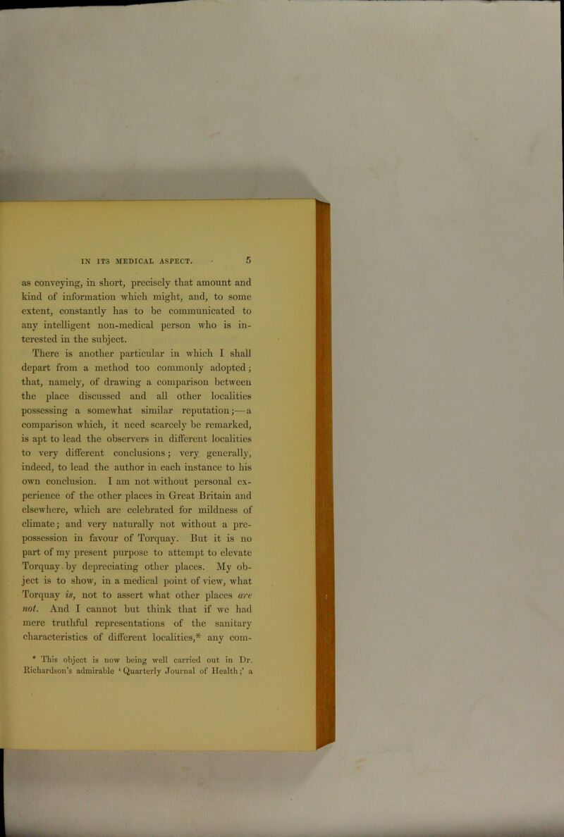 as conveying, in short, precisely that amount and kind of information which might, and, to some extent, constantly has to he communicated to any intelligent non-medical person who is in- terested in the subject. There is another particular in which I shall depart from a method too commonly adopted; that, namely, of drawing a comparison between the place discussed and all other localities possessing a somewhat similar reputation;—a comparison which, it need scarcely be remarked, is apt to lead the observers in different localities to very different conclusions; very generally, indeed, to lead the author in each instance to his own conclusion. I am not without personal ex- perience of the other places in Great Britain and elsewhere, which are celebrated for mildness of climate; and very naturally not without a pre- possession in favour of Torquay. But it is no part of my present purpose to attempt to elevate Torquay by depreciating other places. My ob- ject is to show, in a medical point of view, what Torquay is, not to assert what other places are not. And I cannot hut think that if we had mere truthful representations of the sanitary characteristics of different localities,* any com- * This object is now being well carried out in Dr. Richardson’s admirable ‘ Quarterly Journal of Healtha «