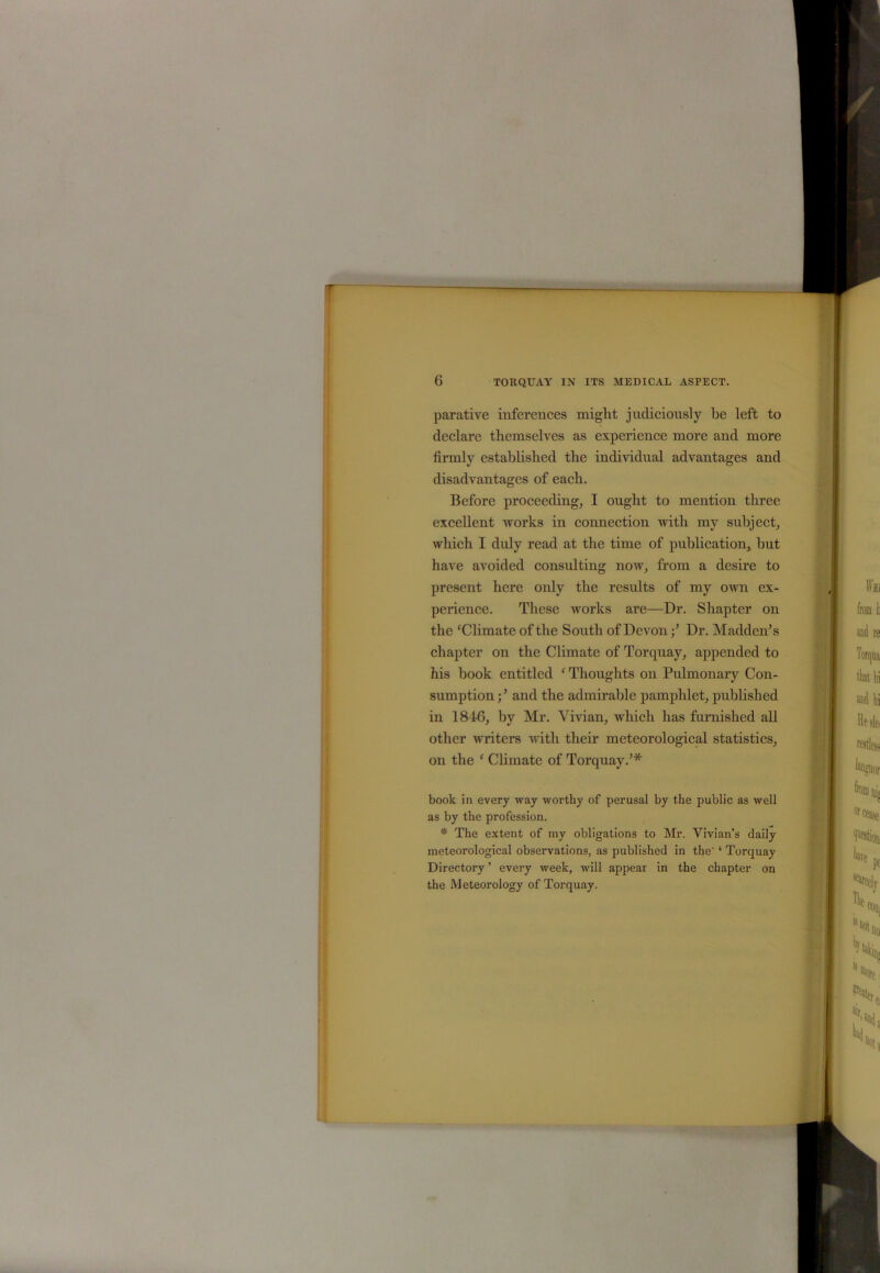 parative inferences might judiciously he left to declare themselves as experience more and more firmly established the individual advantages and disadvantages of each. Before proceeding, I ought to mention three excellent works in connection with my subject, which I duly read at the time of publication, hut have avoided consulting now, from a desire to present here only the results of my own ex- perience. These works are—Dr. Shapter on the ‘Climate of the South of DevonDr. Madden5 s chapter on the Climate of Torquay, appended to his book entitled ‘ Thoughts on Pulmonary Con- sumption ;5 and the admirable pamphlet, published in 1846, by Mr. Vivian, which lias furnished all other writers with their meteorological statistics, on the f Climate of Torquay.5* book in every way worthy of perusal by the public as well as by the profession. * The extent of my obligations to Mr. Vivian’s daily meteorological observations, as published in the' ‘ Torquay Directory ’ every week, will appear in the chapter on the Meteorology of Torquay.
