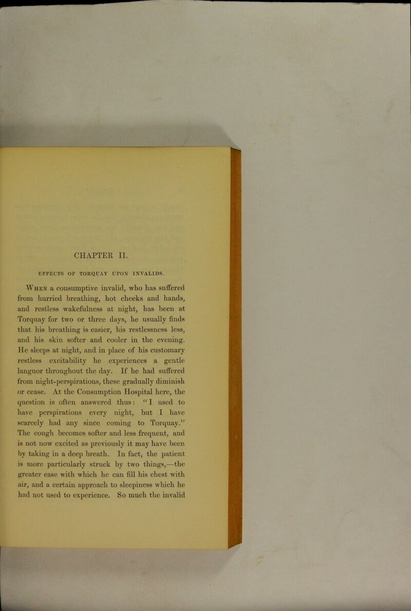 CHAPTER II. EFFECTS OF TORQUAY UPON INVALIDS. When a consumptive invalid, who has suffered from hurried breathing, hot cheeks and hands, and restless wakefulness at night, has been at Torquay for two or three days, he usually finds that his breathing is easier, his restlessness less, and his skin softer and cooler in the evening. He sleeps at night, and in place of his customary restless excitability he experiences a gentle languor throughout the day. If he had suffered from night-perspirations, these gradually diminish or cease. At the Consumption Hospital here, the question is often answered thus: “ I used to have perspirations every night, hut I have scarcely had any since coming to Torquay.” The cough becomes softer and less frequent, and is not now excited as previously it may have been by taking in a deep breath. In fact, the patient is more particularly struck by two things,—the greater ease with which he can fill his chest with air, and a certain approach to sleepiness which he had not used to experience. So much the invalid