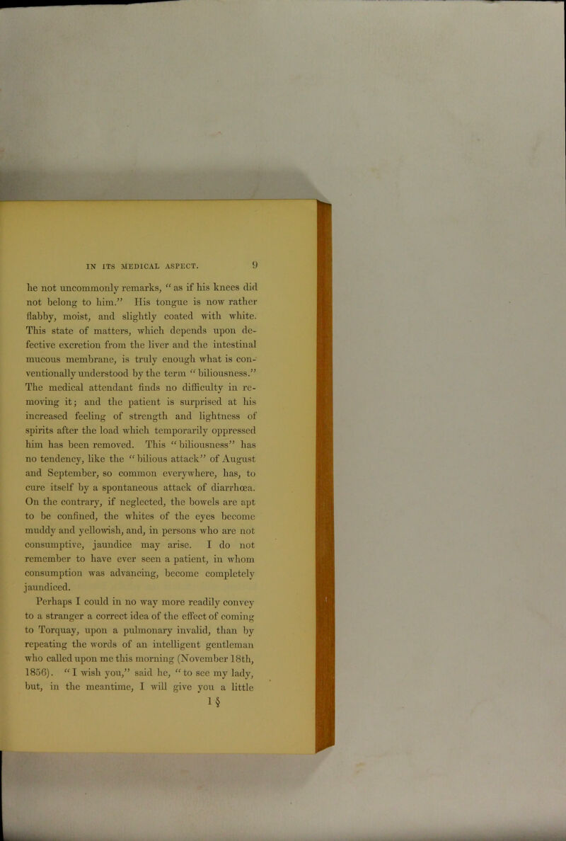 lie not uncommonly remarks, “ as if his knees did not belong to him.” His tongue is now rather flabby, moist, and slightly coated with white. This state of matters, which depends upon de- fective excretion from the liver and the intestinal mucous membrane, is truly enough what is con- ventionally understood by the term “biliousness.” The medical attendant finds no difficulty in re- moving it; and the patient is surprised at his increased feeling of strength and lightness of spirits after the load which temporarily oppressed him has been removed. This “ biliousness” has no tendency, like the “bilious attack” of August and September, so common everywhere, has, to cure itself by a spontaneous attack of diarrhoea. On the contrary, if neglected, the bowels are apt to be confined, the whites of the eyes become muddy and yellowish, and, in persons who are not consumptive, jaundice may arise. I do not remember to have ever seen a patient, in whom consumption was advancing, become completely jaundiced. Perhaps I could in no way more readily convey to a stranger a correct idea of the effect of coming to Torquay, upon a pulmonary invalid, than by repeating the words of an intelligent gentleman who called upon me this morning (November 18th, 1856). “I wish you,” said he, “to see my lady, but, in the meantime, I will give you a little 1§