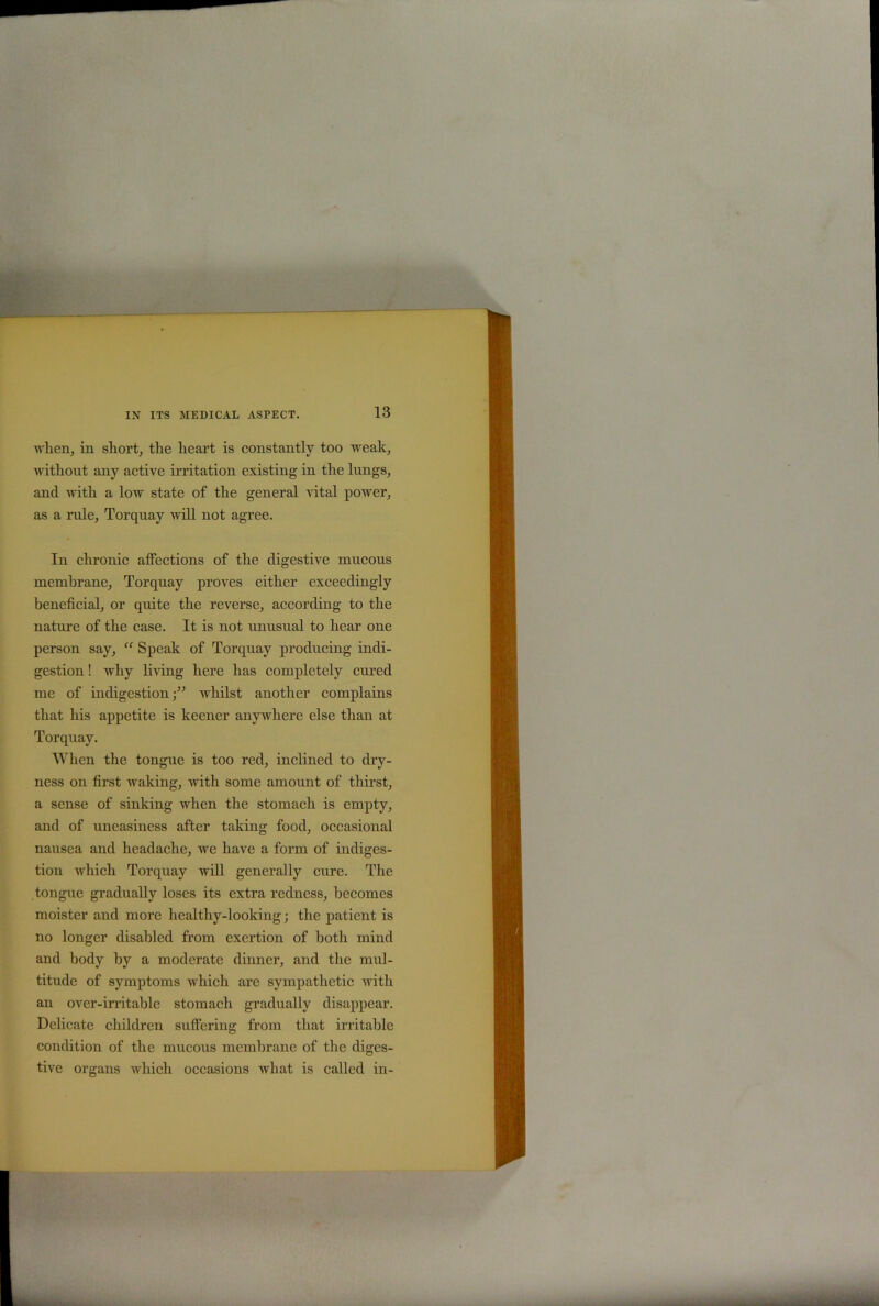 when, in short, the heart is constantly too weak, without any active irritation existing in the lungs, and with a low state of the general vital power, as a rule, Torquay will not agree. In chronic affections of the digestive mucous membrane, Torquay proves either exceedingly beneficial, or quite the reverse, according to the nature of the case. It is not unusual to hear one person say, “ Speak of Torquay producing indi- gestion ! why living here has completely cured me of indigestion •” whilst another complains that his appetite is keener anywhere else than at Torquay. When the tongue is too red, inclined to dry- ness on first waking, with some amount of thirst, a sense of sinking when the stomach is empty, and of uneasiness after taking food, occasional nausea and headache, we have a form of indiges- tion which Torquay will generally cure. The tongue gradually loses its extra redness, becomes moister and more healthy-looking; the patient is no longer disabled from exertion of both mind and body by a moderate dinner, and the mul- titude of symptoms which are sympathetic with an over-irritable stomach gradually disappear. Delicate children suffering from that irritable condition of the mucous membrane of the diges- tive organs which occasions what is called in-