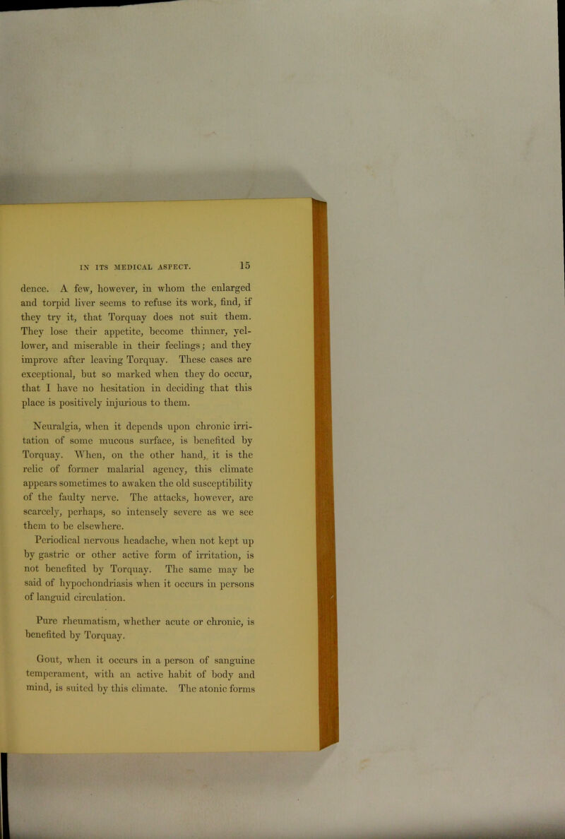 dence. A few, however, in whom the enlarged and torpid liver seems to refuse its work, find, if they try it, that Torquay does not suit them. They lose their appetite, become thinner, yel- lower, and miserable in their feelings; and they improve after leaving Torquay. These cases are exceptional, but so marked when they do occur, that I have no hesitation in deciding that this place is positively injurious to them. Neuralgia, when it depends upon chronic irri- tation of some mucous surface, is benefited by Torquay. When, on the other hand, it is the relic of former malarial agency, this climate appears sometimes to awaken the old susceptibility of the faulty nerve. The attacks, however, are scarcely, perhaps, so intensely severe as we see them to be elsewhere. Periodical nervous headache, when not kept up by gastric or other active form of irritation, is not benefited by Torquay. The same may be said of hypochondriasis when it occurs in persons of languid circulation. Pure rheumatism, whether acute or chronic, is benefited by Torquay. Gout, when it occurs in a person of sanguine temperament, with an active habit of body and mind, is suited by this climate. The atonic forms
