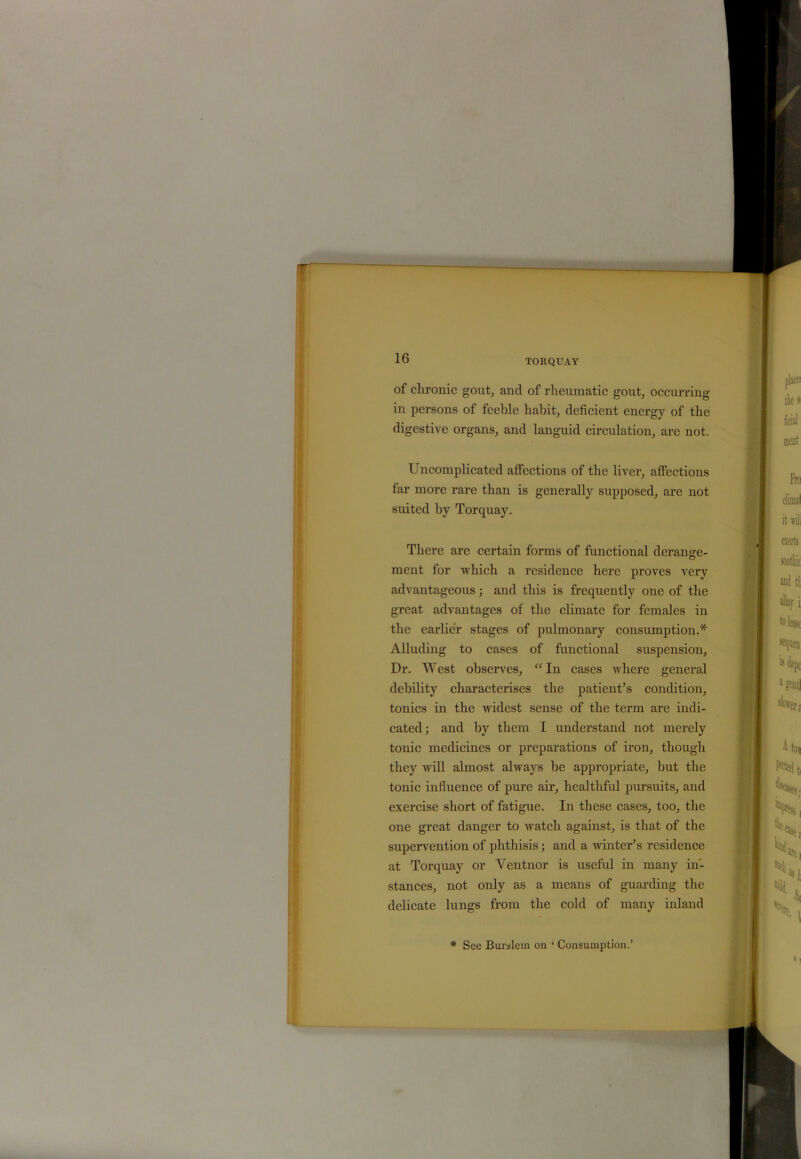 of clironic gout, and of rheumatic gout, occurring in persons of feeble habit, deficient energy of the digestive organs, and languid circulation, are not. Uncomplicated affections of the liver, affections far more rare than is generally supposed, are not suited by Torquay. There are certain forms of functional derange- ment for which a residence here proves very advantageous; and this is frequently one of the great advantages of the climate for females in the earlier stages of pulmonary consumption.* Alluding to cases of functional suspension, Dr. West observes, “ In cases where general debility characterises the patient’s condition, tonics in the widest sense of the term are indi- cated; and by them I understand not merely tonic medicines or preparations of iron, though they will almost always be appropriate, but the tonic influence of pure air, healthful pursuits, and exercise short of fatigue. In these cases, too, the one great danger to watch against, is that of the supervention of phthisis; and a winter’s residence at Torquay or Ventnor is useful in many in- stances, not only as a means of guarding the delicate lungs from the cold of many inland * See Burslem on ‘ Consumption.’
