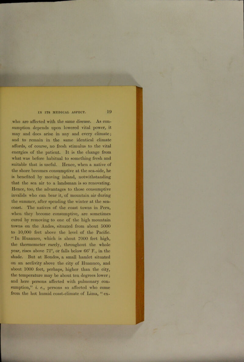 who are affected with the same disease. As con- sumption depends upon lowered vital power, it may and does arise in any and every climate; and to remain in the same identical climate affords, of course, no fresh stimulus to the vital energies of the patient. It is the change from what was before habitual to something fresh and suitable that is useful. Hence, when a native of the shore becomes consumptive at the sea-side, he is benefited by moving inland, notwithstanding that the sea air to a landsman is so renovating. Hence, too, the advantages to those consumptive invalids who can bear it, of mountain air during the summer, after spending the winter at the sea- coast. The natives of the coast towns in Peru, when they become consumptive, are sometimes cured by removing to one of the high mountain towns on the Andes, situated from about 5000 to 10,000 feet above the level of the Pacific. “ In Huanuco, which is about 7000 feet high, the thermometer rarely, throughout the whole year, rises above 72°, or falls below 66° F., in the shade. But at Rondos, a small hamlet situated on an acclivity above the city of Huanuco, and about 1000 feet, perhaps, higher than the city, the temperature may be about ten degrees lower; and here persons affected with pulmonary con- sumption,” i. e., persons so affected who come from the hot humid coast-climate of Lima, “ ex-