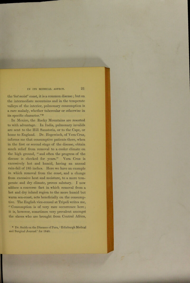 tlie ‘hot moist’ coast, it is a common disease; but on the intermediate mountains and in tbe temperate valleys of the interior, pulmonary consumption is a rare malady, whether tubercular or otherwise in its specific character.”* In Mexico, the Rocky Mountains are resorted to with advantage. In India, pulmonary invalids are sent to the Hill Sanatoria, or to the Cape, or home to England. Dr. Ilegewisch, of Yera Cruz, informs me that consumptive patients there, when in the first or second stage of the disease, obtain much relief from removal to a cooler climate on the high ground, “ and often the progress of the disease is checked for years.” Yera Cruz is excessively hot and humid, having an annual rain-fall of 185 inches. Here we have an example in which removal from the coast, and a change from excessive heat and moisture, to a more tem- perate and dry climate, proves salutary. I now adduce a converse fact in which removal from a hot and dry inland region to the more humid but warm sea-coast, acts beneficially on the consump- tive. The English vice-consul at Tripoli writes me, “ Consumption is of very rare occurrence here; it is, however, sometimes very prevalent amongst the slaves who are brought from Central Africa, * Dr. Smith on the Diseases of Peru, ‘ Edinburgh Medical and Surgical Journal’ for 1840.