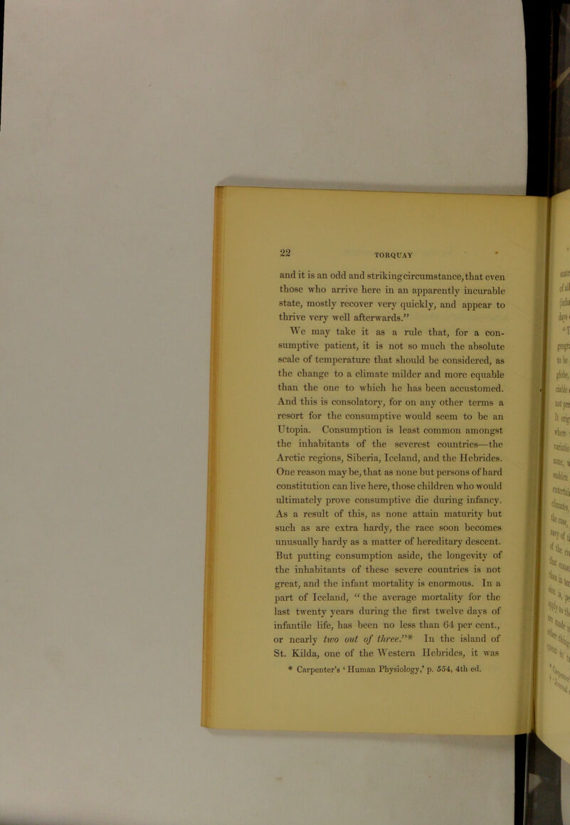 and it is an odd and striking circumstance, that even those who arrive here in an apparently incurable state, mostly recover very quickly, and appear to thrive very well afterwards.” We may take it as a rule that, for a con- sumptive patient, it is not so much the absolute scale of temperature that should be considered, as the change to a climate milder and more equable than the one to which he has been accustomed. And this is consolatory, for on any other terms a resort for the consumptive would seem to be an Utopia. Consumption is least common amongst the inhabitants of the severest countries—the Arctic regions, Siberia, Iceland, and the Hebrides. One reason may be, that as none but persons of hard constitution can live here, those children who would ultimately prove consumptive die during infancy. As a result of this, as none attain maturity but such as are extra hardy, the race soon becomes unusually hardy as a matter of hereditary descent. But putting consumption aside, the longevity of the inhabitants of these severe countries is not great, and the infant mortality is enormous. In a part of Iceland, “ the average mortality for the last twenty years during the first twelve days of infantile life, has been no less than 64 per cent., or nearly two out of three”* In the island of St. Kilda, one of the Western Hebrides, it was * Carpenter’s ‘ Human Physiology,’ p. 554, 4th ed.