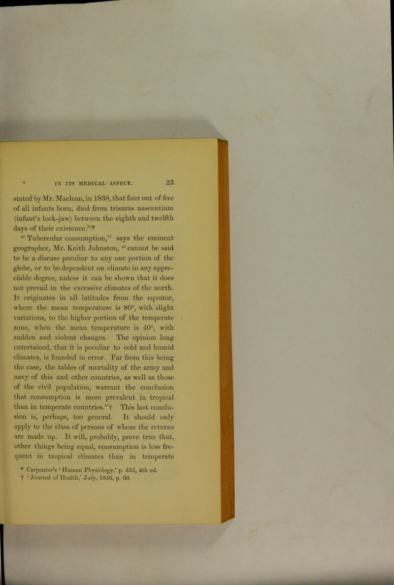 stated by Mr. Maclean, in 1838, that four out of five of all infants born, died from trismus nascentium (infant’s lock-jaw) between tbe eighth and twelfth days of their existence.”* “ Tubercular consumption,” says the eminent geographer, Mr. Keith Johnston, “cannot be said to be a disease peculiar to any one portion of the globe, or to be dependent on climate in any appre- ciable degree, unless it can be shown that it does not prevail in the excessive climates of the north. It originates in all latitudes from the equator, where the mean temperature is 80°, with slight variations, to the higher portion of the temperate zone, when the mean temperature is 40°, with sudden and violent changes. The opinion long entertained, that it is peculiar to cold and humid climates, is founded in error. Far from this being the case, the tables of mortality of the army and navy of this and other countries, as well as those of the civil population, warrant the conclusion that consumption is more prevalent in tropical than in temperate countries.”-)- This last conclu- sion is, perhaps, too general. It should only apply to the class of persons of whom the returns are made up. It will, probably, prove true that, other things being equal, consumption is less fre- quent in tropical climates than in temperate * Carpenter’s ‘ Human Physiology,’ p. 555, 4th ed. t ‘ Journal of Health,’ July, 1856, p. 60.