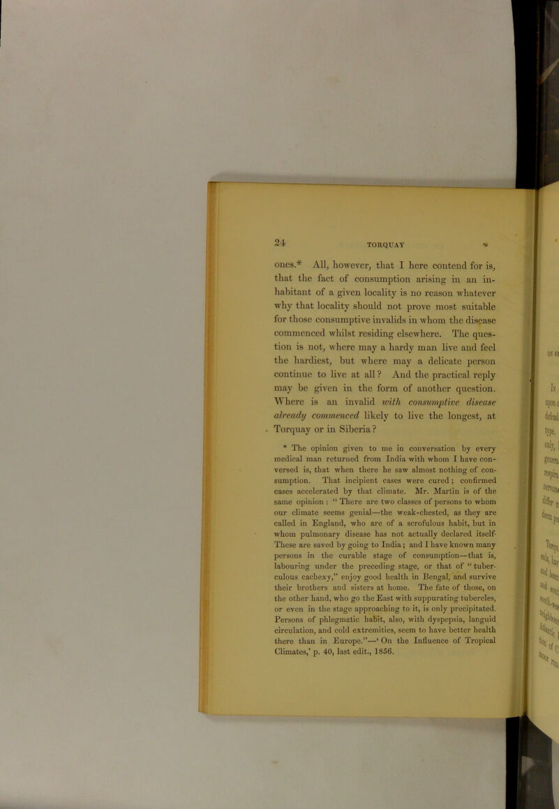 ones.* All, however, that I here contend for is, that the fact of consumption arising in an in- habitant of a given locality is no reason whatever why that locality should not prove most suitable for those consumptive invalids in whom the disease commenced whilst residing elsewhere. The ques- tion is not, where may a hardy man live and feel the hardiest, hut where may a delicate person continue to live at all ? And the practical reply may be given in the form of another question. Where is an invalid with consumptive disease already commenced likely to live the longest, at - Torquay or in Siberia ? * The opinion given to me in conversation by every medical man returned from India with whom I have con- versed is, that when there he saw almost nothing of con- sumption. That incipient cases were cured; confirmed cases accelerated by that climate. Mr. Martin is of the same opinion : “ There are two classes of persons to whom our climate seems genial—the weak-chested, as they are called in England, who are of a scrofulous habit, but in whom pulmonary disease has not actually declared itself- These are saved by going to India; and I have known many persons in the curable stage of consumption—that is, labouring under the preceding stage, or that of “ tuber- culous cachexy,” enjoy good health in Bengal, and survive their brothers and sisters at home. The fate of those, on the other hand, who go the East with suppurating tubercles, or even in the stage approaching to it, is only precipitated. Persons of phlegmatic habit, also, with dyspepsia, languid circulation, and cold extremities, seem to have better health there than in Europe.”—‘ On the Influence of Tropical Climates,’ p. 40, last edit., 1856.