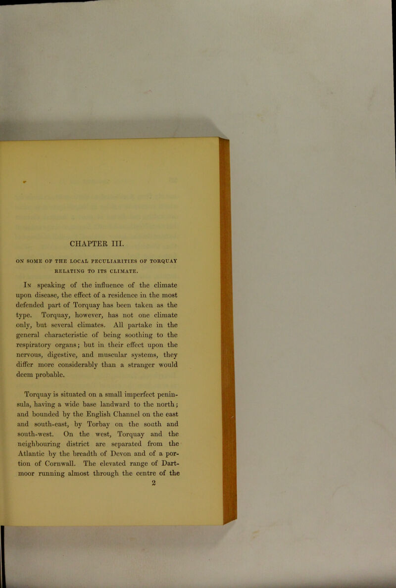 CHAPTER III. ON SOME OF THE LOCAL PECULIARITIES OF TORQUAY RELATING TO ITS CLIMATE. In speaking of the influence of the climate upon disease, the effect of a residence in the most defended part of Torquay has been taken as the type. Torquay, however, has not one climate only, hut several climates. All partake in the general characteristic of being soothing to the respiratory organs; hut in their effect upon the nervous, digestive, and muscular systems, they differ more considerably than a stranger would deem probable. Torquay is situated on a small imperfect penin- sula, having a wide base landward to the north; and bounded by the English Channel on the east and south-east, by Torbay on the south and south-west. On the west, Torquay and the neighbouring district are separated from the Atlantic by the breadth of Devon and of a por- tion of Cornwall. The elevated range of Dart- moor running almost through the centre of the 2