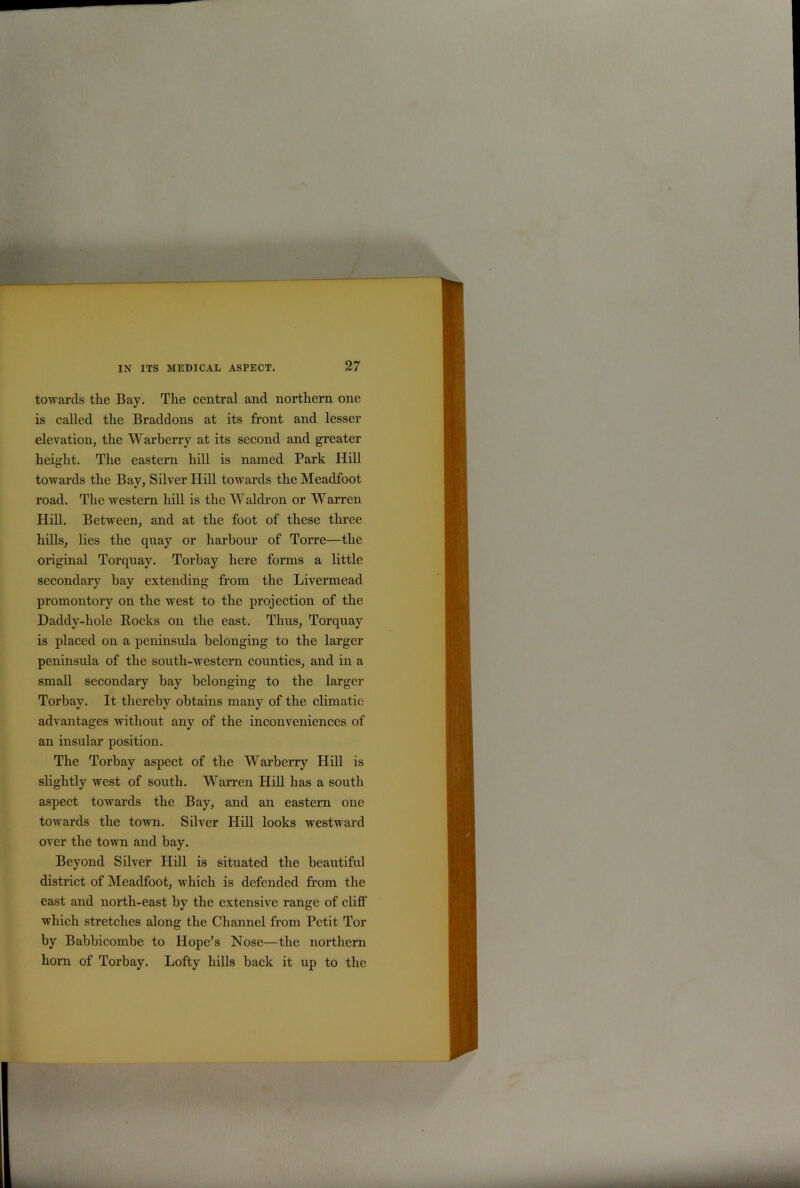 towards the Bay. The central and northern one is called the Braddons at its front and lesser elevation, the Warberry at its second and greater height. The eastern hill is named Park Hill towards the Bay, Silver Hill towards the Meadfoot road. The western hill is the Waldron or Warren Hill. Between, and at the foot of these three hills, lies the quay or harbour of Torre—the original Torquay. Torbay here forms a little secondary hay extending from the Livermead promontory on the west to the projection of the Daddy-hole Rocks on the east. Thus, Torquay is placed on a peninsula belonging to the larger peninsula of the south-western counties, and in a small secondary hay belonging to the larger Torbay. It thereby obtains many of the climatic advantages -without any of the inconveniences of an insular position. The Torbay aspect of the Warberry Hill is slightly west of south. Warren Hill has a south aspect towards the Bay, and an eastern one towards the town. Silver Hill looks westward over the town and bay. Beyond Silver Hill is situated the beautiful district of Meadfoot, which is defended from the east and north-east by the extensive range of cliff which stretches along the Channel from Petit Tor by Babbicombe to Hope’s Nose—the northern horn of Torbay. Lofty hills back it up to the