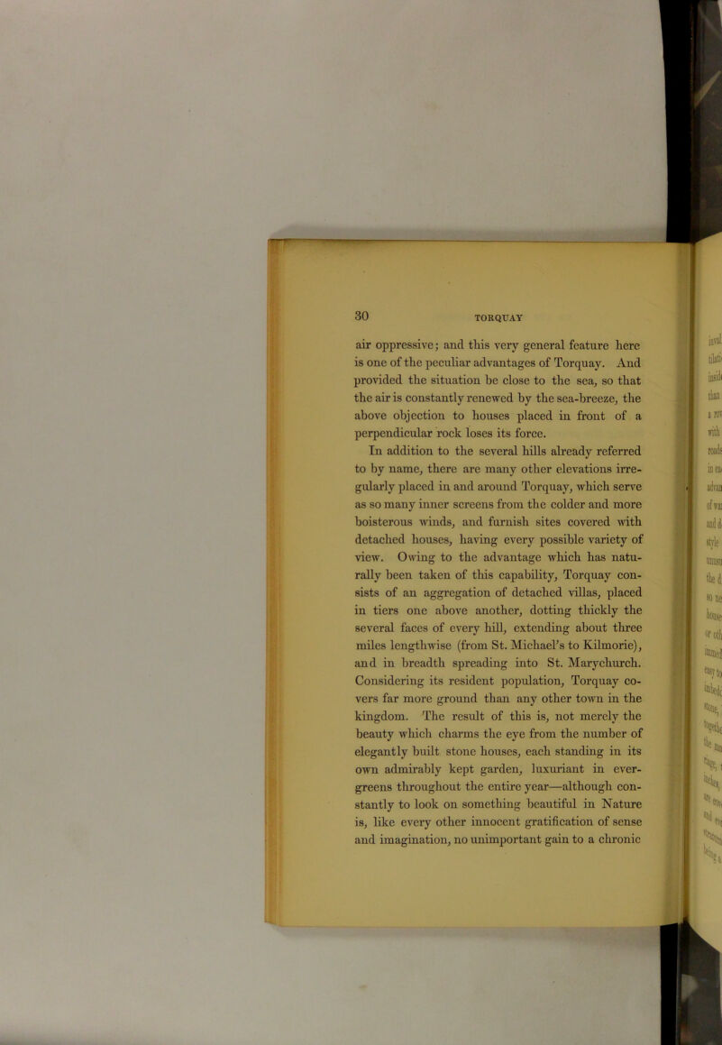 air oppressive; and this very general feature here is one of the peculiar advantages of Torquay. And provided the situation be close to the sea, so that the air is constantly renewed hy the sea-breeze, the above objection to houses placed in front of a perpendicular rock loses its force. In addition to the several hills already referred to by name, there are many other elevations irre- gularly placed in and around Torquay, which serve as so many inner screens from the colder and more boisterous winds, and furnish sites covered with detached houses, having every possible variety of view. Owing to the advantage which has natu- rally been taken of this capability, Torquay con- sists of an aggregation of detached villas, placed in tiers one above another, dotting thickly the several faces of every hill, extending about three miles lengthwise (from St. Michael’s to Kilmorie), and in breadth spreading into St. Mary church. Considering its resident population, Torquay co- vers far more ground than any other town in the kingdom. The result of this is, not merely the beauty which charms the eye from the number of elegantly built stone houses, each standing in its own admirably kept garden, luxuriant in ever- greens throughout the entire year—although con- stantly to look on something beautiful in Nature is, like every other innocent gratification of sense and imagination, no unimportant gain to a chronic