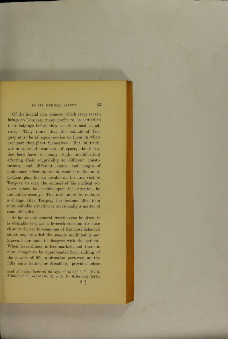 Of the invalid new comers which every season brings to Torquay, many prefer to be settled in their lodgings before they see their medical ad- viser. They think that the climate of Tor- quay must he of equal service to them in what- ever part they plant themselves. But, in truth, within a small compass of space, the locali- ties here have so many slight modifications affecting their adaptability to different consti- tutions, and different states and stages of pulmonary affection, as to render it the more prudent plan for an invalid on his first visit to Torquay to seek the counsel of his medical ad- viser before he decides upon the situation he intends to occupy. This is the more desirable, as a change after Torquay has become filled to a more suitable situation is occasionally a matter of some difficulty. As far as any general direction can be given, it is desirable to place a feverish consumptive case close to the sea in some one of the most defended situations, provided the sea-air undiluted is not known beforehand to disagree with the patient. AVhen feverishness is less marked, and there is more danger to be apprehended from sinking of the powers of life, a situation part-way up the hills suits better; or Meadfoot, provided close kind of disease between the ages of 15 and 30.” (Keith Johnston, ‘ Journal of Health,’ p. 62, No. 6, for July, 1356.) 2 §